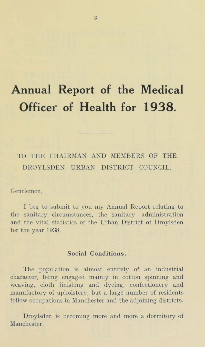 Annual Report of the Medical Officer of Health for 1938. TO THE CHAIRMAN AND MEMBERS OF THE DROYLSDEN URBAN DISTRICT COUNCIL. Gentlemen, I beg to submit to you my Annual Report relating to the sanitary circumstances, the sanitary administration and the vital statistics of the Urban District of Droylsden for the year 1938. Social Conditions. The population is almost entirely of an industrial character, being engaged mainly in cotton spinning and weaving, cloth finishing and dyeing, confectionery and manufactory of upholstery, but a large number of residents follow occupations in Manchester and the adjoining districts. Droylsden is becoming more and more a dormitory of Manchester.