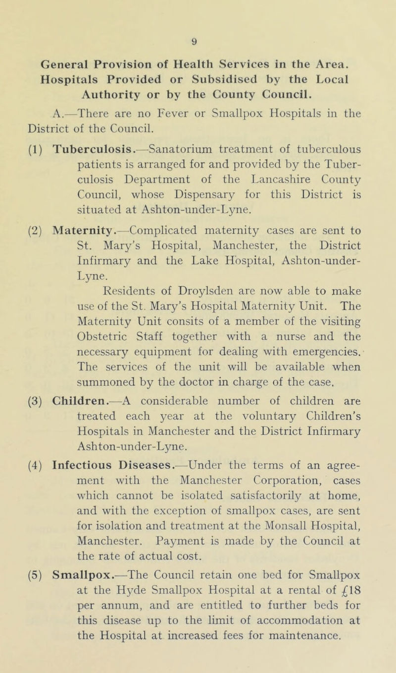 General Provision of Health Services in the Area. Hospitals Provided or Subsidised by the Local Authority or by the County Council. A.—-There are no Fever or Smallpox Hospitals in the District of the Council. (1) Tuberculosis.—Sanatorium treatment of tuberculous patients is arranged for and provided by the Tuber- culosis Department of the Lancashire County Council, whose Dispensary for this District is situated at Ashton-under-Lyne. (2) Maternity.—Complicated maternity cases are sent to St. Mary’s Hospital, Manchester, the District Infirmary and the Lake Hospital, Ashton-under- Lyne. Residents of Droylsden are now able to make use of the St. Mary’s Hospital Maternity Unit. The Maternity Unit consits of a member of the visiting Obstetric Staff together with a nurse and the necessary equipment for dealing with emergencies. The services of the unit will be available when summoned by the doctor in charge of the case. (3) Children.—A considerable number of children are treated each year at the voluntary Children’s Hospitals in Manchester and the District Infirmary Ashton-under-Lyne. (4) Infectious Diseases.—Under the terms of an agree- ment with the Manchester Corporation, cases which cannot be isolated satisfactorily at home, and with the exception of smallpox cases, are sent for isolation and treatment at the Monsall Hospital, Manchester. Payment is made by the Council at the rate of actual cost. (5) Smallpox.—The Council retain one bed for Smallpox at the Hyde Smallpox Hospital at a rental of £18 per annum, and are entitled to further beds for this disease up to the limit of accommodation at the Hospital at increased fees for maintenance.