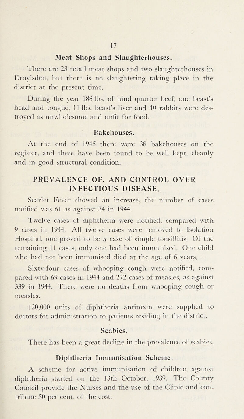 Meat Shops and Slaughterhouses. There are 23 retail meat shops and two slaughterhouses in Droylsden, but there is no slaughtering taking place in the district at the present time. During the year 188 lbs. of hind quarter beef, one beast’s head and tongue, 11 lbs. beast’s liver and 40 rabbits were des- troyed as unwholesome and unfit for food. Bakehouses. At the end of 1945 there were 38 bakehouses on the register, and these have been found to be well kept, cleanly and in good structural condition. PREVALENCE OF, AND CONTROL OVER INFECTIOUS DISEASE. Scarlet Fever showed an increase, the number of cases notified was 61 as against 34 in 1944. Twelve cases of diphtheria were notified, compared with 9 cases in 1944. All twelve cases were removed to Isolation Hospital, one proved to be a case of simple tonsillitis. Of the remaining 11 cases, only one had been immunised. One child who had not been immunised died at the age of 6 years. Sixtv-four cases of whooping cough were notified, com- pared with 69 cases in 1944 and 272 cases of measles, as against 339 in 1944. There were no deaths from whooping cough or measles. 120,000 units of diphtheria antitoxin were supplied to doctors for administration to patients residing in the districts Scabies. There has been a great decline in the prevalence of scabies.. Diphtheria Immunisation Scheme. A scheme for active immunisation of children against diphtheria started on the 13th October, 1939. The County Council provide the Nurses and the use of the Clinic and con- tribute 50 per cent, of the cost.