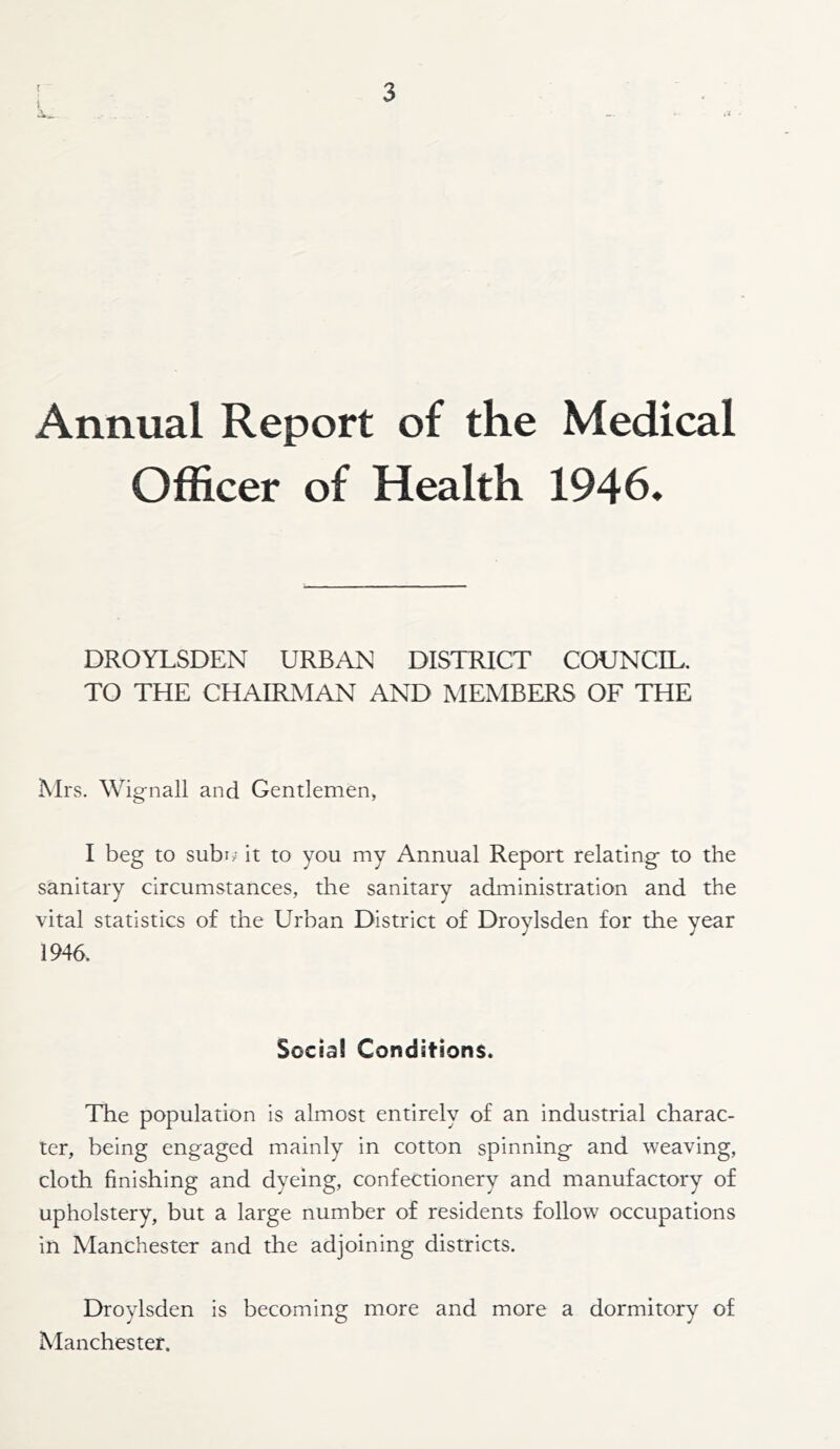 Annual Report of the Medical Officer of Health 1946* DROYLSDEN URBAN DISTRICT COUNCIL. TO THE CtlAIRMAN AND MEMBERS OF THE Mrs. Wignall and Gentlemen, I beg to subi.' it to you my Annual Report relating to the sanitary circumstances, the sanitary administration and the vital statistics of the Urban District of Droylsden for the year 1946. Social Conditions. The population is almost entirely of an industrial charac- ter, being engaged mainly in cotton spinning and weaving, cloth finishing and dyeing, confectionery and manufactory of upholstery, but a large number of residents follow occupations in Manchester and the adjoining districts. Droylsden is becoming more and more a dormitory of Manchester.