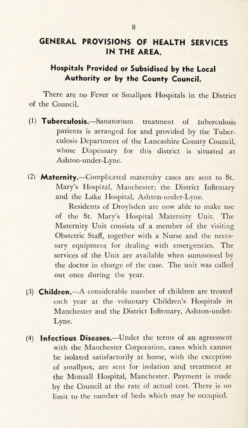 GENERAL PROVISIONS OF HEALTH SERVICES IN THE AREA. Hospitals Prorided or Subsidised by the Local Authority or by the County Council. There are no Fever or Smallpox Hospitals in the District of the Council. (1) Tuberculosis.—Sanatorium treatment of tuberculosis patients is arranged for and provided by the Tuber- culosis Department of the Lancashire County Council, whose Dispensary for this district is situated at Ashton-under-Lyne. (2) Maternity.—Complicated maternity cases are sent to St. Mary’s Hospital, Manchester; the District Infirmary and the Lake Hospital, Ashton-under-Lyne. Residents of Droylsden are now able to make use of the St. Mary’s Hospital Maternity Unit. Tlie Maternity Unit consists of a member of the visiting Obstetric Staff, together with a Nurse and the neces- sary equipment for dealing with emergencies. The services of the Unit are available when summoned by the doctor in charge of the case. The unit was called out once during the year. (3) Children. —A considerable number of children are treated each year at the voluntary Children’s Hospitals in Manchester and the District Infirmary, Ashton-under- Lyne. (4) Infectious Diseases.—Under the terms of an agreement with the Manchester Corporation, cases which cannot be isolated satisfactorily at home, with the exception of smallpox, are sent for isolation and treatment at the Monsall Hospital, Manchester. Payment is made by the Council at the rate of actual cost. There is no limit to the number of beds which may be occupied.