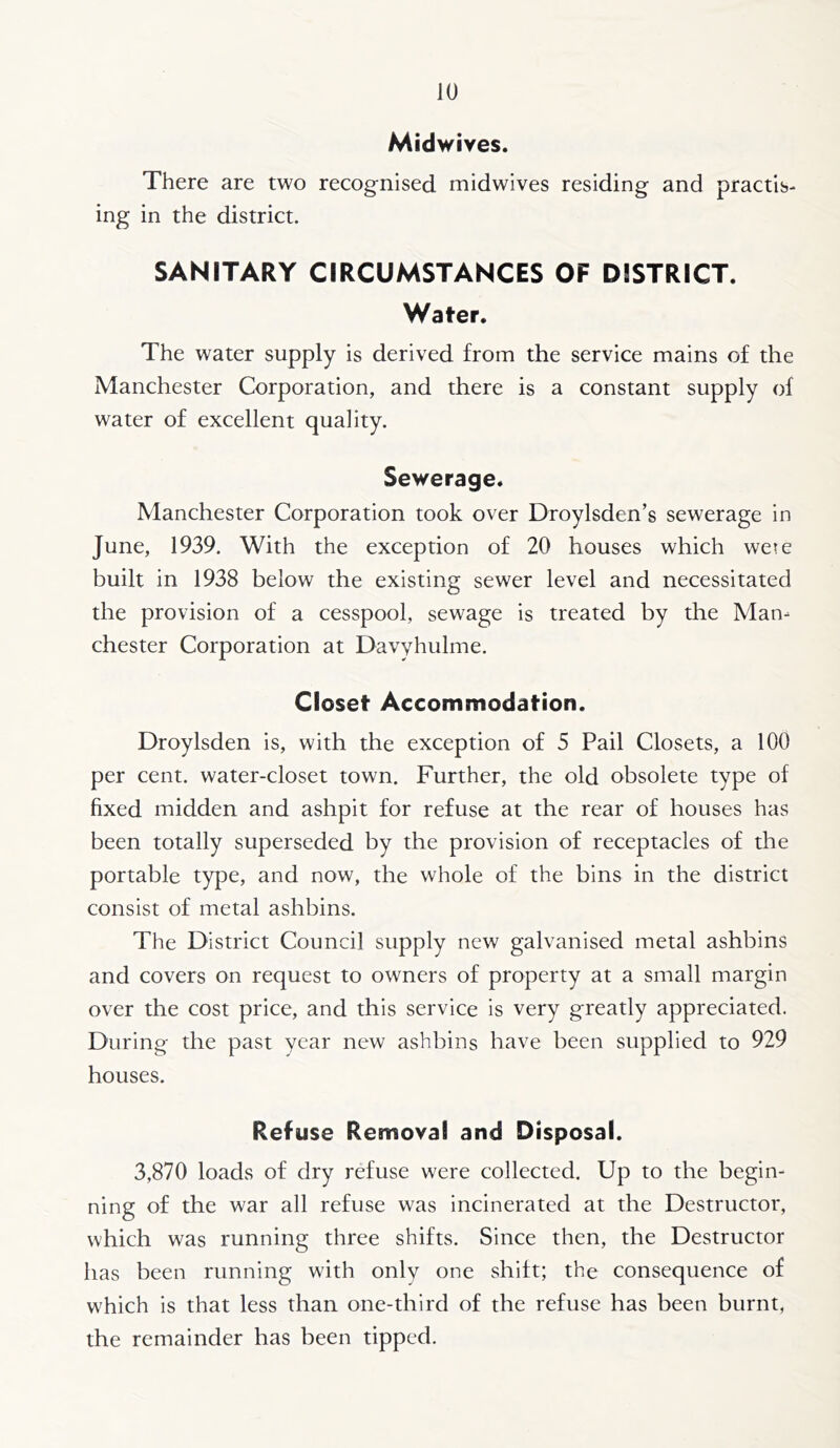 Midwives. There are two recognised midwives residing and practis- ing in the district. SANITARY CIRCUMSTANCES OF DISTRICT. Water. The water supply is derived from the service mains of the Manchester Corporation, and there is a constant supply of water of excellent quality. Sewerage. Manchester Corporation took over Droylsden’s sewerage in June, 1939. With the exception of 20 houses which wete built in 1938 below the existing sewer level and necessitated the provision of a cesspool, sewage is treated by the Man- chester Corporation at Davyhulme. Closet Accommodation. Droylsden is, with the exception of 5 Pail Closets, a 100 per cent, water-closet town. Further, the old obsolete type of fixed midden and ashpit for refuse at the rear of houses has been totally superseded by the provision of receptacles of the portable type, and now, the whole of the bins in the district consist of metal ashbins. The District Council supply new galvanised metal ashbins and covers on request to owners of property at a small margin over the cost price, and this service is very greatly appreciated. During the past year new ashbins have been supplied to 929 houses. Refuse Removal and Disposal. 3,870 loads of dry refuse were collected. Up to the begin- ning of the war all refuse was incinerated at the Destructor, which was running three shifts. Since then, the Destructor has been running with only one shift; the consequence of which is that less than one-third of the refuse has been burnt, the remainder has been tipped.