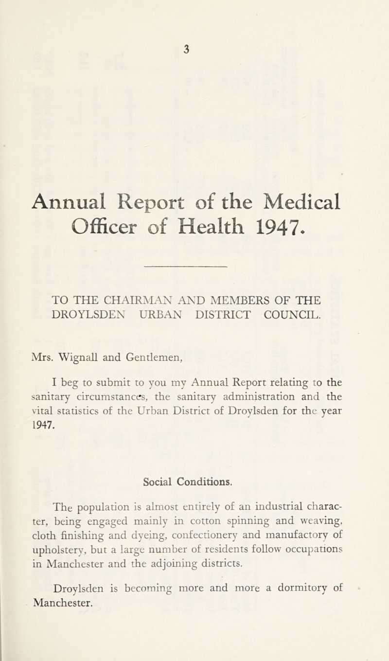 Annual Report of the Medical Officer of Health 1947. TO THE CHAIRMAN AND MEMBERS OF THE DROYLSDEN URBAN DISTRICT COUNCIL. Mrs. Wignall and Gentlemen, I beg to submit to you my Annual Report relating to the sanitary circumstances, the sanitary administration and the vital statistics of the Urban District of Droylsden for the year 1947. Social Conditions. The population is almost entirely of an industrial charac- ter, being engaged mainly in cotton spinning and weaving, cloth finishing and dyeing, confectionery and manufactory of upholstery, but a large number of residents follow occupations in Manchester and the adjoining districts. Droylsden is becoming more and more a dormitory of Manchester.
