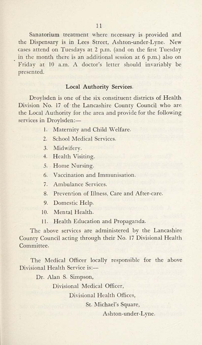 Sanatorium treatment where necessary is provided and the Dispensary is in Lees Street, Ashton-under-Lyne. New cases attend on Tuesdays at 2 p.m. (and on the first Tuesday in the month there is an additional session at 6 p.m.) also on Friday at 10 a.m. A doctor’s letter should invariably be presented. Local Authority Services. Droylsden is one of the six constituent districts of Health Division No. 17 of the Lancashire County Council who are the Local Authority for the area and provide for the following services in Droylsden:— 1. Maternity and Child Welfare. 2. School Medical Services. 3. Midwiferv. 4. Health Visiting. 5. Home Nursing. 6. Vaccination and Immunisation. 7. Ambulance Services. 8. Prevention of Illness, Care and After-care. 9. Domestic Help. 10. Mental Health. 11. Health Education and Propaganda. The above services are administered by the Lancashire County Council acting through their No. 17 Divisional Health Committee. The Medical Officer locally responsible for the above Divisional Health Service is:— Dr. Alan S. Simpson, Divisional Medical Officer, Divisional Health Offices, St. Michael’s Square, Ashton-under-Lyne.