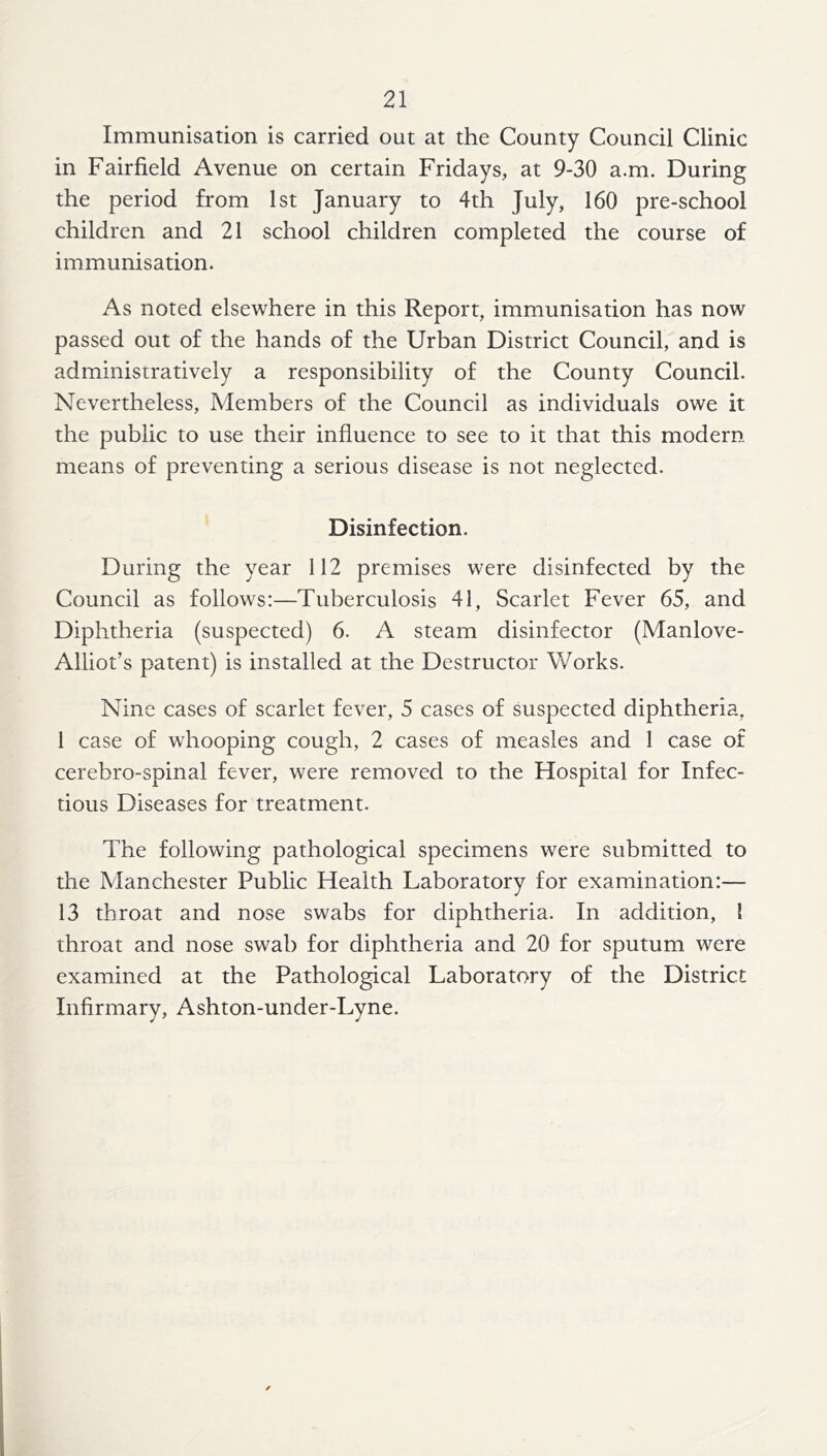 Immunisation is carried out at the County Council Clinic in Fairfield Avenue on certain Fridays, at 9-30 a.m. During the period from 1st January to 4th July, 160 pre-school children and 21 school children completed the course of immunisation. As noted elsewhere in this Report, immunisation has now passed out of the hands of the Urban District Council, and is administratively a responsibility of the County Council. Nevertheless, Members of the Council as individuals owe it the public to use their influence to see to it that this modern means of preventing a serious disease is not neglected. Disinfection. During the year 112 premises were disinfected by the Council as follows:—Tuberculosis 41, Scarlet Fever 65, and Diphtheria (suspected) 6. A steam disinfector (Manlove- Alliot’s patent) is installed at the Destructor Works. Nine cases of scarlet fever, 5 cases of suspected diphtheria, 1 case of whooping cough, 2 cases of measles and 1 case of cerebro-spinal fever, were removed to the Hospital for Infec- tious Diseases for treatment. The following pathological specimens were submitted to the Manchester Public Health Laboratory for examination:— 13 throat and nose swabs for diphtheria. In addition, I throat and nose swab for diphtheria and 20 for sputum were examined at the Pathological Laboratory of the District Infirmary, Ashton-under-Lyne.