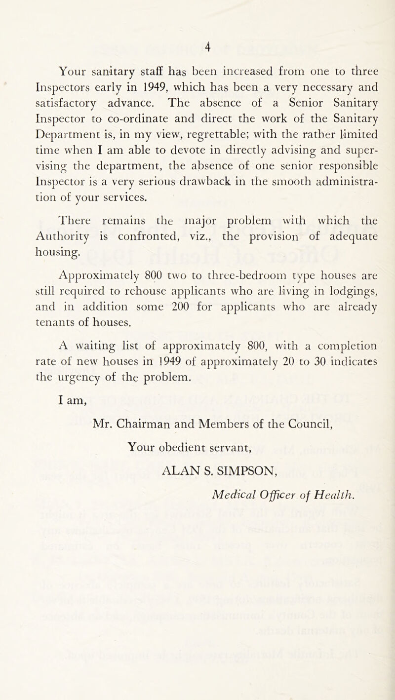 Your sanitary staff has been increased from one to three Inspectors early in 1949, which has been a very necessary and satisfactory advance. The absence of a Senior Sanitary Inspector to co-ordinate and direct the work of the Sanitary Department is, in my view, regrettable; with the rather limited time when I am able to devote in directly advising and super- vising the department, the absence of one senior responsible Inspector is a very serious drawback in the smooth administra- tion of your services. There remains the major problem with which the Authority is confronted, viz., the provision of adequate housing. Approximately 800 two to three-bedroom type houses are still required to rehouse applicants who are living in lodgings, and in addition some 200 for applicants who are already tenants of houses. A waiting list of approximately 800, with a completion rate of new houses in 1949 of approximately 20 to 30 indicates the urgency of the problem. I am, Mr. Chairman and Members of the Council, Your obedient servant, ALAN S. SIMPSON, Medical Officer of Health.