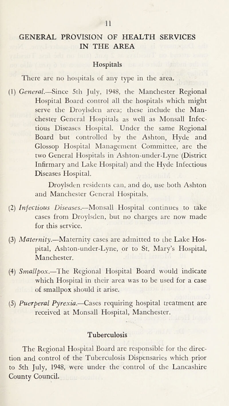 GENERAL PROVISION OF HEALTH SERVICES IN THE AREA Hospitals There are no hospitals of any type in the area. (1) General.—Since 5th July, 1948, the Manchester Regional Hospital Board control all the hospitals which might serve the Droylsden area; these include the Man- chester General Hospitals as well as Monsall Infec- tious Diseases Hospital. Under the same Regional Board but controlled by the Ashton, Hyde and Glossop Hospital Management Committee, are the two General Hospitals in Ashton-under-Lyne (District Infirmary and Lake Hospital) and the Hyde Infectious Diseases Hospital. Droylsden residents can, and do, use both Ashton and Manchester General Hospitals. (2) Infectious Diseases.—Monsall Hospital continues to take cases from Droylsden, but no charges are now made for this service. (3) Mater^iity.—Maternity cases are admitted to the Lake Hos- pital, Ashton-under-Lyne, or to St. Mary’s Hospital, Manchester. (4) Smallpox.—The Regional Hospital Board would indicate which Hospital in their area was to be used for a case of smallpox should it arise. (5) Puerperal Pyrexia.—Cases requiring hospital treatment are received at Monsall Hospital, Manchester. Tuberculosis The Regional Hospital Board are responsible for the direc- tion and control of the Tuberculosis Dispensaries which prior to 5th July, 1948, were under the control of the Lancashire County Council.