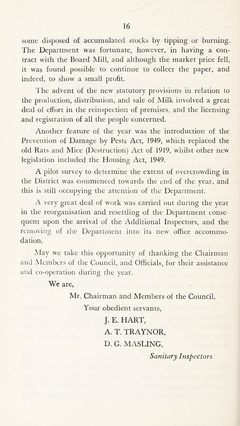 some disposed of accumulated stocks by tipping or burning. The Department was fortunate, however, in having a con- tract with the Board Mill, and although the market price fell, it was found possible to continue to collect the paper, and indeed, to show a small profit. The advent of the new statutory provisions in relation to the production, distribution, and sale of Milk involved a great deal of effort in the reinspection of premises, and the licensing and registration of all the people concerned. Another feature of the year was the introduction of the Prevention of Damage by Pests Act, 1949, which replaced the old Rats and Mice (Destruction) Act of 1919, whilst other new legislation included the Housing Act, 1949. A pilot survey to determine the extent of overcrowding in the District was commenced towards the end of the year, and this is still occupying the attention of the Department. A very great deal of work was carried out during the year in the reorganisation and resettling of the Department conse- quent upon the arrival of the Additional Inspectors, and the removing of the Department into its new office accommo- dation. May we take this opportunity of thanking the Chairman and Members ol the Council, and Officials, for their assistance and co-operation during the year. Wc are, Mr. Chairman and Members of the Council, Your obedient servants, J. E. HART, A. T. TRAYNOR, D. G. MASTING, Sanitary Inspectors