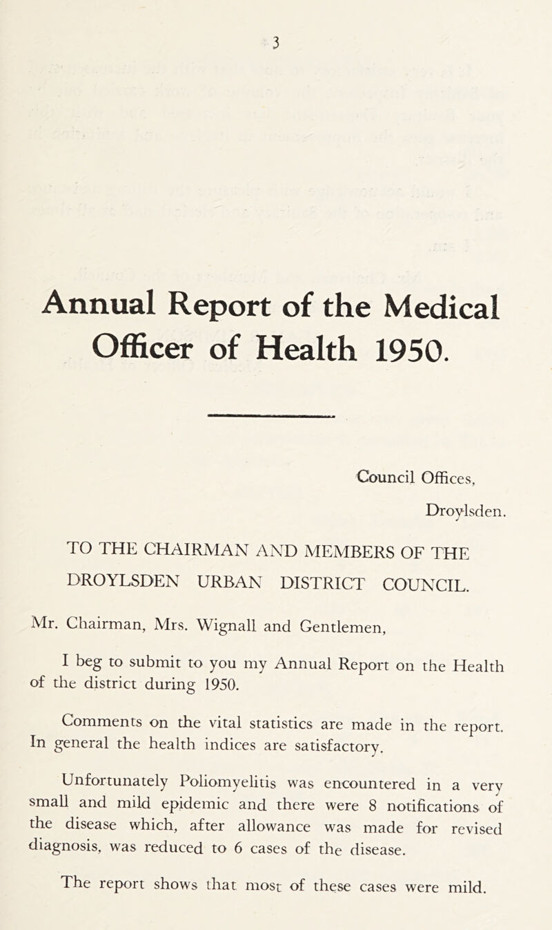 Annual Report of the Medical Officer of Health 1950. Council Offices, Droylsden. TO THE CHAIRMAN AND MEMBERS OF THE DROYLSDEN URBAN DISTRICT COUNCIL. Mr. Chairman, Mrs. Wignall and Gentlemen, I beg to submit to you my Annual Report on the Health of the district during 1950. Comments on the vital statistics are made in the report. In general the health indices are satisfactory. Unfortunately Poliomyelitis was encountered in a verv small and mild epidemic and there were 8 notifications of the disease which, after allowance was made for revised diagnosis, was reduced to 6 cases of the disease. The report shows that most of these cases were mild.