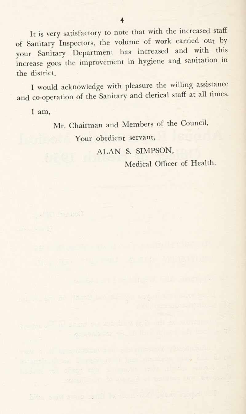 It is very satisfactory to note that with the incieased staff of Sanitary Inspectors, the volume of work carried out by your Sanitary Department has increased and with this increase goes the improvement in hygiene and sanitation in the district. I would acknowledge with pleasure the willing assistance and co-operation of the Sanitary and clerical staff at all times. I am, Mr. Chairman and Members of the Council, Your obedient servant, ALAN S. SIMPSON, Medical Officer of Health.