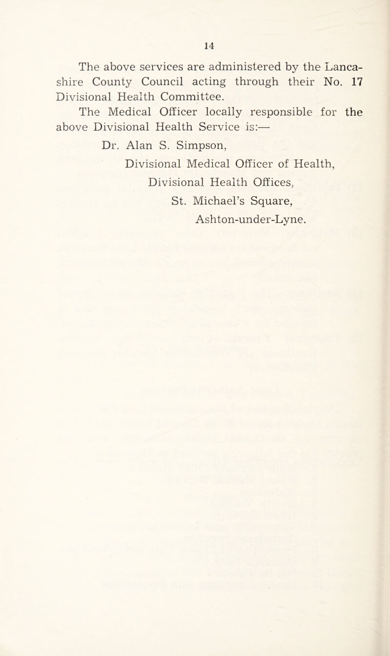 The above services are administered by the Lanca- shire County Council acting through their No. 17 Divisional Health Committee. The Medical Officer locally responsible for the above Divisional Health Service is:— Dr. Alan S. Simpson, Divisional Medical Officer of Health, Divisional Health Offices, St. Michael’s Square, Ashton-under-Lyne.