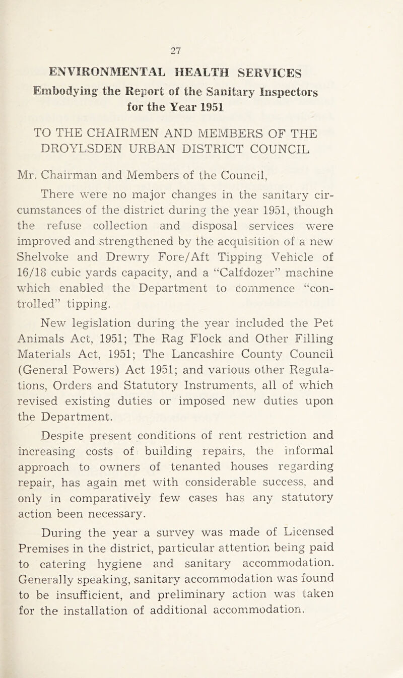 ENVIRONMENTAL HEALTH SERVICES Embodying the Report of the Sanitary Inspectors for the Year 1951 TO THE CHAIRMEN AND MEMBERS OF THE DROYLSDEN URBAN DISTRICT COUNCIL Mr. Chairman and Members of the Council, There were no major changes in the sanitary cir- cumstances of the district during the year 1951, though the refuse collection and disposal services were improved and strengthened by the acquisition of a new Shelvoke and Drewry Fore/Aft Tipping Vehicle of 16/18 cubic yards capacity, and a ‘‘Calfdozer” machine which enabled the Department to commence “con- trolled” tipping. New legislation during the year included the Pet Animals Act, 1951; The Rag Flock and Other Filling Materials Act, 1951; The Lancashire County Council (General Powers) Act 1951; and various other Regula- tions, Orders and Statutory Instruments, all of which revised existing duties or imposed new duties upon the Department. Despite present conditions of rent restriction and increasing costs of building repairs, the informal approach to owners of tenanted houses regarding repair, has again met with considerable success, and only in comparatively few cases has any statutory action been necessary. During the year a survey was made of Licensed Premises in the district, particular attention being paid to catering hygiene and sanitary accommodation. Generally speaking, sanitary accommodation was found to be insufficient, and preliminary action was taken for the installation of additional accommodation.