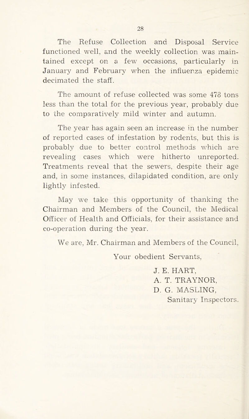 The Refuse Collection and Disposal Service functioned well, and the weekly collection was main- tained except on a few occasions, particularly in January and February v/hen the influenza epidemic decimated the staff. The amount of refuse collected was some 478 tons less than the total for the previous year, probably due to the comparatively mild winter and autumn. The year has again seen an increase m the number of reported cases of infestation by rodents, but this is. probably due to better control methods which are revealing cases which were hitherto unreported. Treatments reveal that the sewers, despite their age and, in some instances, dilapidated condition, are only lightly infested. May we take this opportunity of thanking the Chairman and Members of the Council, the Medical Officer of Health and Officials, for their assistance and co-operation during the year. We are, Mr. Chairman and Members of the Council, Your obedient Servants, J. E. HART, A. T. TRAYNOR, D. G. MASLING, Sanitary Inspectors.