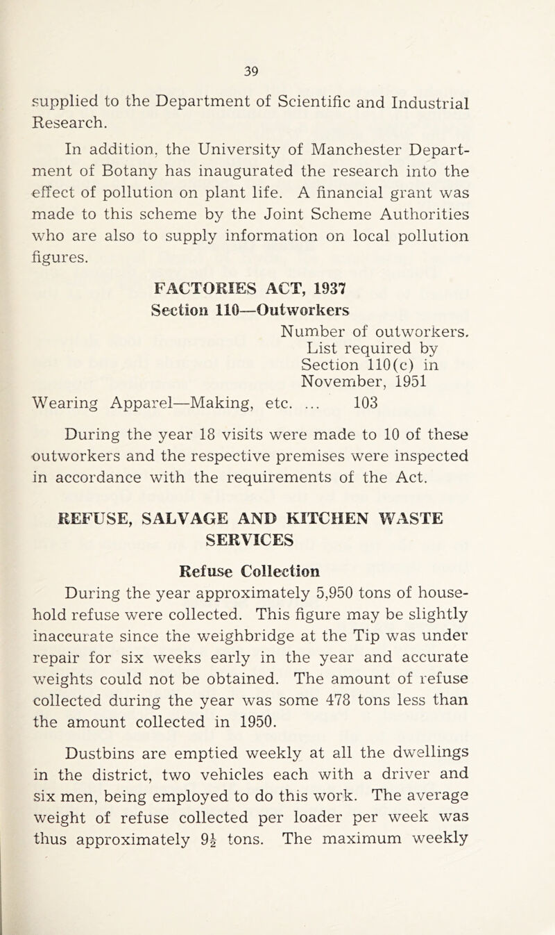 supplied to the Department of Scientific and Industrial Research. In addition, the University of Manchester Depart- ment of Botany has inaugurated the research into the effect of pollution on plant life. A financial grant was made to this scheme by the Joint Scheme Authorities who are also to supply information on local pollution figures. FACTORIES ACT, 1937 Section 110—Outworkers Number of outworkers. List required by Section 110(c) in November, 1951 Wearing Apparel—Making, etc. ... 103 During the year 18 visits were made to 10 of these outworkers and the respective premises were inspected in accordance with the requirements of the Act. REFUSE, SALVAGE AND KITCHEN WASTE SERVICES Refuse Collection During the year approximately 5,950 tons of house- hold refuse were collected. This figure may be slightly inaccurate since the weighbridge at the Tip was under repair for six weeks early in the year and accurate v/eights could not be obtained. The amount of refuse collected during the year was some 478 tons less than the amount collected in 1950. Dustbins are emptied weekly at all the dwellings in the district, two vehicles each with a driver and six men, being employed to do this work. The average weight of refuse collected per loader per week was thus approximately 9i tons. The maximum weekly