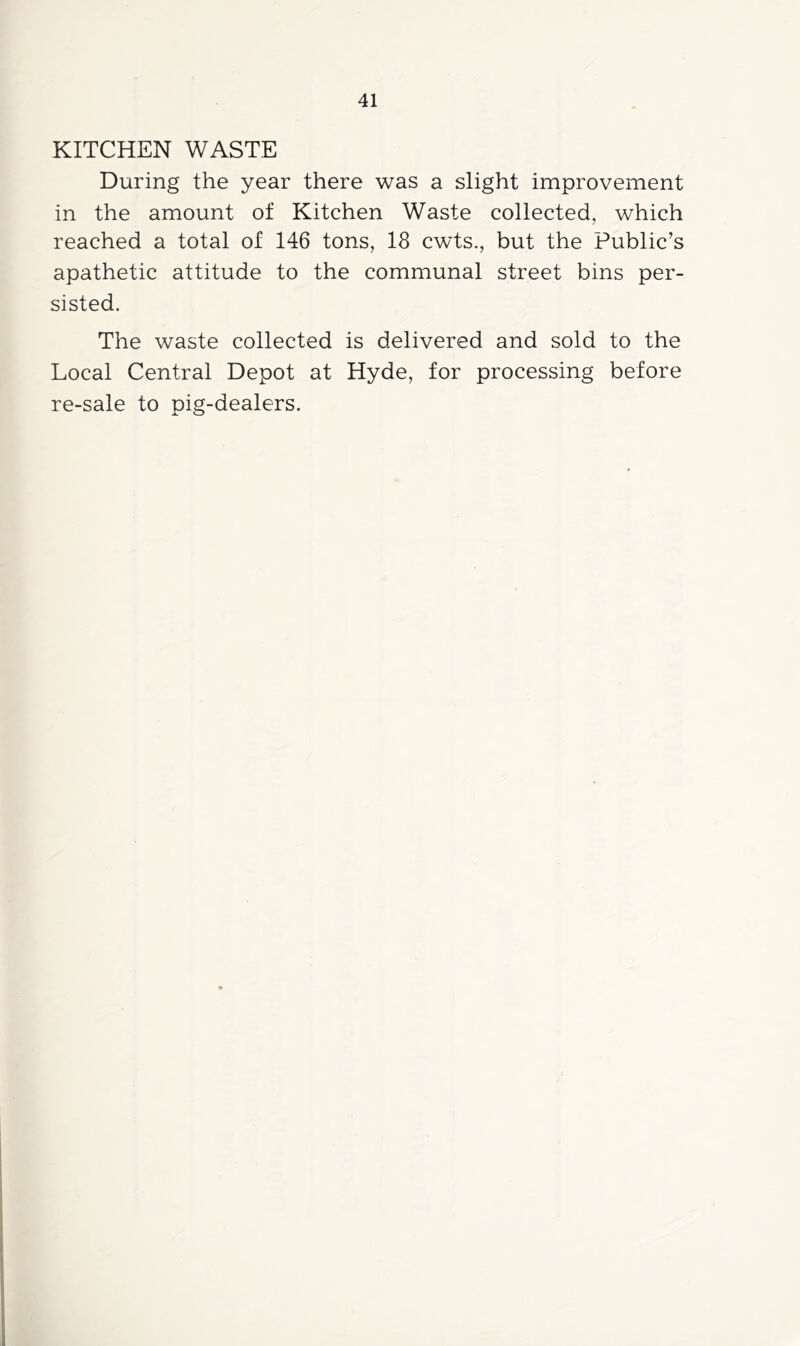 KITCHEN WASTE During the year there was a slight improvement in the amount of Kitchen Waste collected, which reached a total of 146 tons, 18 cwts., but the Public’s apathetic attitude to the communal street bins per- sisted. The waste collected is delivered and sold to the Local Central Depot at Hyde, for processing before re-sale to pig-dealers.