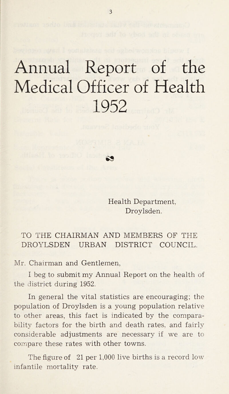 Annual Report of the Medical Officer of Health 1952 es Health Department, Droylsden. TO THE CHAIRMAN AND MEMBERS OF THE DROYLSDEN URBAN DISTRICT COUNCIL. Mr. Chairman and Gentlemen, I beg to submit my Annual Report on the health of the district during 1952. In general the vital statistics are encouraging; the population of Droylsden is a young population relative to other areas, this fact is indicated by the compara- bility factors for the birth and death rates, and fairly considerable adjustments are necessary if we are to compare these rates with other towns. The figure of 21 per 1,000 live births is a record low infantile mortality rate.