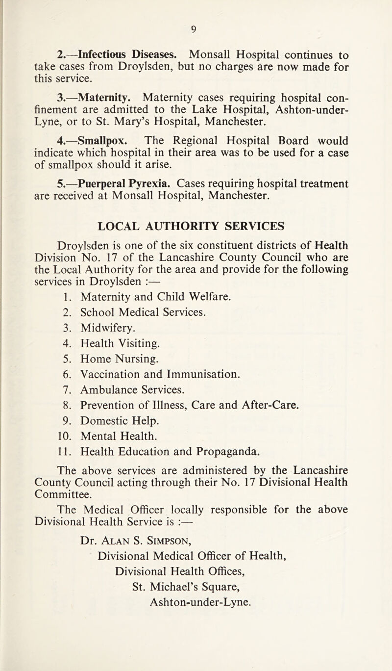 2. —Infectious Diseases. Monsall Hospital continues to take cases from Droylsden, but no charges are now made for this service. 3. —Maternity. Maternity cases requiring hospital con- finement are admitted to the Lake Hospital, Ashton-under- Lyne, or to St. Mary’s Hospital, Manchester. 4. —Smallpox. The Regional Hospital Board would indicate which hospital in their area was to be used for a case of smallpox should it arise. 5. —Puerperal Pyrexia. Cases requiring hospital treatment are received at Monsall Hospital, Manchester. LOCAL AUTHORITY SERVICES Droylsden is one of the six constituent districts of Health Division No. 17 of the Lancashire County Council who are the Local Authority for the area and provide for the following services in Droylsden :— 1. Maternity and Child Welfare. 2. School Medical Services. 3. Midwifery. 4. Health Visiting. 5. Home Nursing. 6. Vaccination and Immunisation. 7. Ambulance Services. 8. Prevention of Illness, Care and After-Care. 9. Domestic Help. 10. Mental Health. 11. Health Education and Propaganda. The above services are administered by the Lancashire County Council acting through their No. 17 Divisional Health Committee. The Medical Officer locally responsible for the above Divisional Health Service is :— Dr. Alan S. Simpson, Divisional Medical Officer of Health, Divisional Health Offices, St. Michael’s Square, Ashton-under-Lyne.