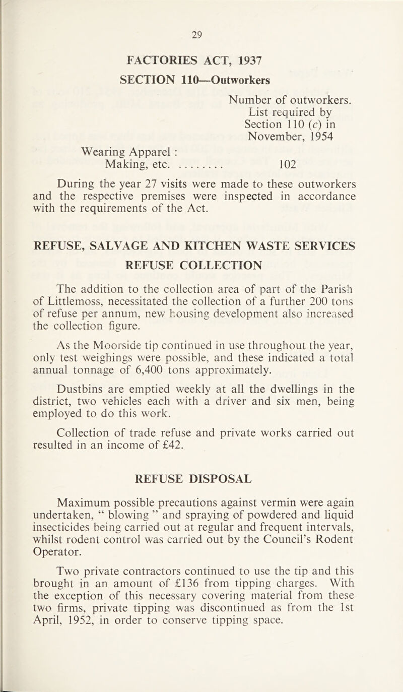 FACTORIES ACT, 1937 SECTION 110—Outworkers Number of outworkers. List required by Section 110 (c) in November, 1954 Wearing Apparel : Making, etc 102 During the year 27 visits were made to these outworkers and the respective premises were inspected in accordance with the requirements of the Act. REFUSE, SALVAGE AND KITCHEN WASTE SERVICES REFUSE COLLECTION The addition to the collection area of part of the Parish of Littlemoss, necessitated the collection of a further 200 tons of refuse per annum, new housing development also increased the collection figure. As the Moorside tip continued in use throughout the year, only test weighings were possible, and these indicated a total annual tonnage of 6,400 tons approximately. Dustbins are emptied weekly at all the dwellings in the district, two vehicles each with a driver and six men, being employed to do this work. Collection of trade refuse and private works carried out resulted in an income of £42. REFUSE DISPOSAL Maximum possible precautions against vermin were again undertaken, “ blowing ” and spraying of powdered and liquid insecticides being carried out at regular and frequent intervals, whilst rodent control was carried out by the Council’s Rodent Operator. Two private contractors continued to use the tip and this brought in an amount of £136 from tipping charges. With the exception of this necessary covering material from these two firms, private tipping was discontinued as from the 1st April, 1952, in order to conserve tipping space.