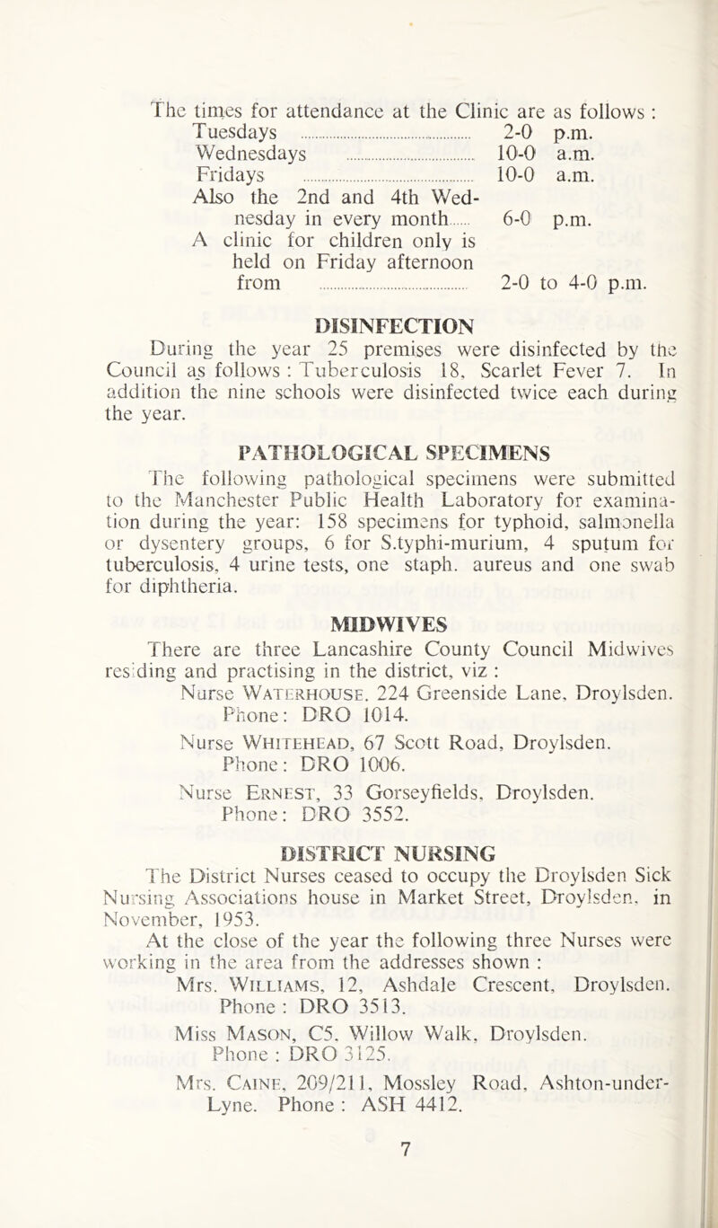 The times for attendance at the Clinic are as follows Tuesdays 2-0 p.m. Wednesdays 10-0 a.m. Fridays 10-0 a.m. Also the 2nd and 4th Wed- nesday in every month 6-0 p.m. A clinic for children only is held on Friday afternoon from 2-0 to 4-0 p.m. DISINFECTION During the year 25 premises were disinfected by the Council as follows : Tuberculosis 18, Scarlet Fever 7. In addition the nine schools were disinfected twice each during the year. PATHOLOGICAL SPECIMENS The following pathological specimens were submitted to the Manchester Public Health Laboratory for examina- tion during the year: 158 specimens for typhoid, salmonella or dysentery groups, 6 for S.typhi-murium, 4 sputum for tuberculosis, 4 urine tests, one staph, aureus and one swab for diphtheria. MIDWIVES There are three Lancashire County Council Midwives residing and practising in the district, viz : Norse Waterhouse. 224 Greenside Lane, Droylsden. Phone: DRO 1014. Nurse Whitehead, 67 Scott Road, Droylsden. Phone: DRO 1006. Nurse Ernest, 33 Gorseyfields, Droylsden. Phone: DRO 3552. DISTRICT NURSING The District Nurses ceased to occupy the Droylsden Sick Nursing Associations house in Market Street, Droylsden, in November, 1953. At the close of the year the following three Nurses were working in the area from the addresses shown : Mrs. Williams, 12, Ashdale Crescent, Droylsden. Phone : DRO 3513. Miss Mason, C5. Willow Walk. Droylsden. Phone : DRO 3125. Mrs. Caine, 209/211, Mossley Road, Ashton-under- Lyne. Phone : ASH 4412.
