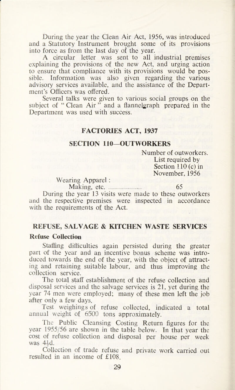 During the year the Clean Air Act, 1956, was introduced and a Statutory Instrument brought some of its provisions into force as from the last day of the year. A circular letter was sent to all industrial premises explaining the provisions of the new Act, and urging action to ensure that compliance with its provisions would be pos- sible. Information was also given regarding the various advisory services available, and the assistance of the Depart- ment’s Officers was offered. Several talks were given to various social groups on the subject of “ Clean Air ” and a flannelgraph prepared in the Department was used with success. FACTORIES ACT, 1937 SECTION 110—OUTWORKERS Number of outworkers. List required by Section 110 (c) in November, 1956 Wearing Apparel: Making, etc. 65 During the year 13 visits were made to these outworkers and the respective premises were inspected in accordance with the requirements of the Act. REFUSE, SALVAGE & KITCHEN WASTE SERVICES Refuse Collection Staffing difficulties again persisted during the greater part of the year and an incentive bonus scheme was intro- duced towards the end of the year, with the object of attract- ing and retaining suitable labour, and thus improving the collection service. The total staff establishment of the refuse collection and disposal services and the salvage services is 21, yet during the year 74 men were employed; many of these men left the job after only a few days. Test weighings of refuse collected, indicated a total annual weight of 6500 tons approximately. The Public Cleansing Costing Return figures for the year 1955/56 are shown in the table below. In that year the cost of refuse collection and disposal per house per week was 44d. Collection of trade refuse and private work carried out resulted in an income of £10'8.