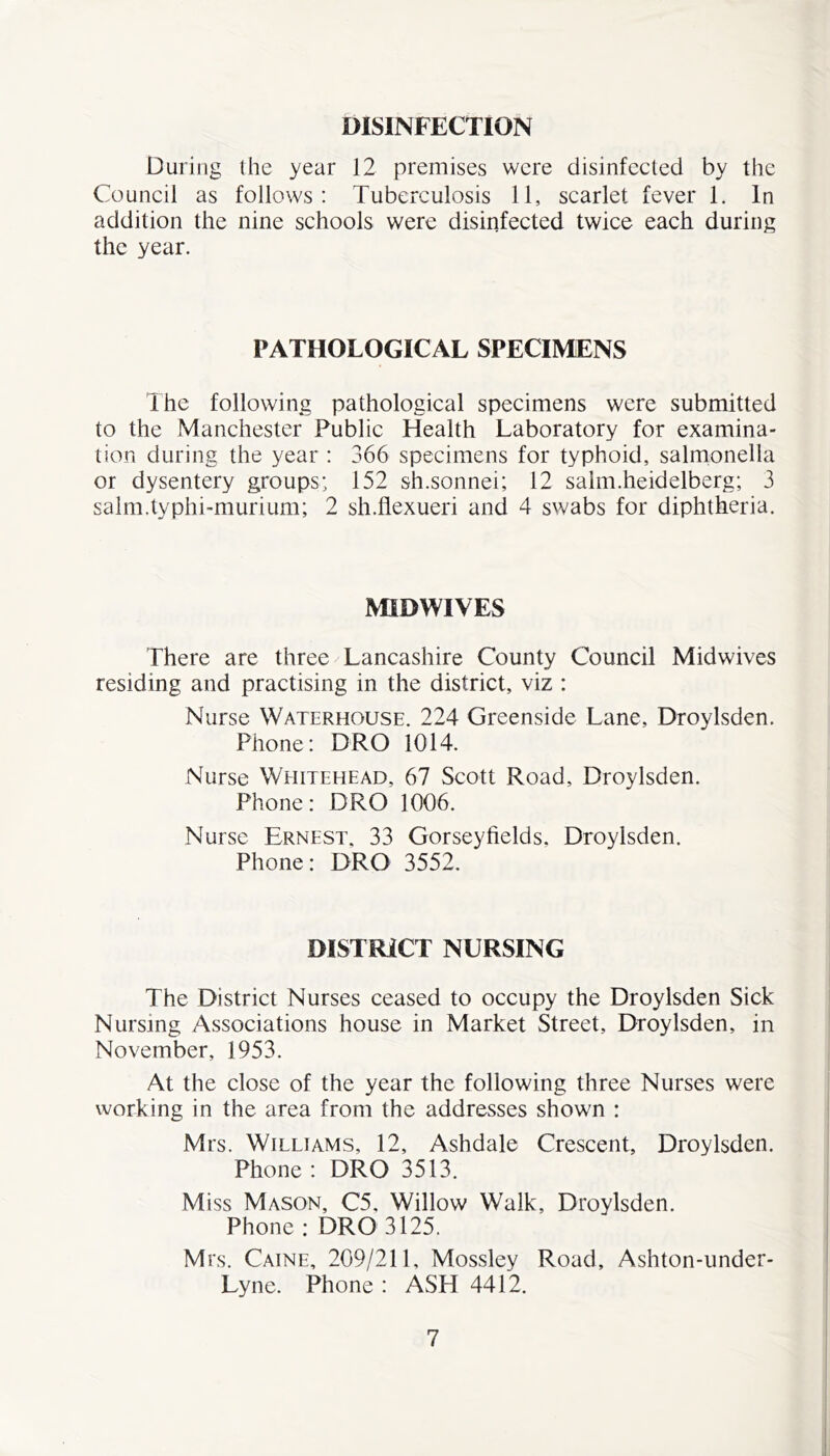 DISINFECTION During the year 12 premises were disinfected by the Council as follows: Tuberculosis 11, scarlet fever 1. In addition the nine schools were disinfected twice each during the year. PATHOLOGICAL SPECIMENS Ihe following pathological specimens were submitted to the Manchester Public Health Laboratory for examina- tion during the year : 366 specimens for typhoid, salmonella or dysentery groups; 152 sh.sonnei; 12 saim.heidelberg; 3 salm.typhi-murium; 2 sh.flexueri and 4 swabs for diphtheria. MIDWIVES There are three/Lancashire County Council Mid wives residing and practising in the district, viz : Nurse Waterhouse. 224 Greenside Lane, Droylsden. Phone: DRO 1014. Nurse Whitehead, 67 Scott Road, Droylsden. Phone: DRO 1006. Nurse Ernest. 33 Gorseyfields, Droylsden. Phone: DRO 3552. DISTRICT NURSING The District Nurses ceased to occupy the Droylsden Sick Nursing Associations house in Market Street, Droylsden, in November, 1953. At the close of the year the following three Nurses were working in the area from the addresses shown : Mrs. Williams, 12, Ashdale Crescent, Droylsden. Phone : DRO 3513. Miss Mason, C5, Willow Walk, Droylsden. Phone : DRO 3125. Mrs. Caine, 209/211, Mossley Road, Ashton-under- Lyne. Phone : ASH 4412.