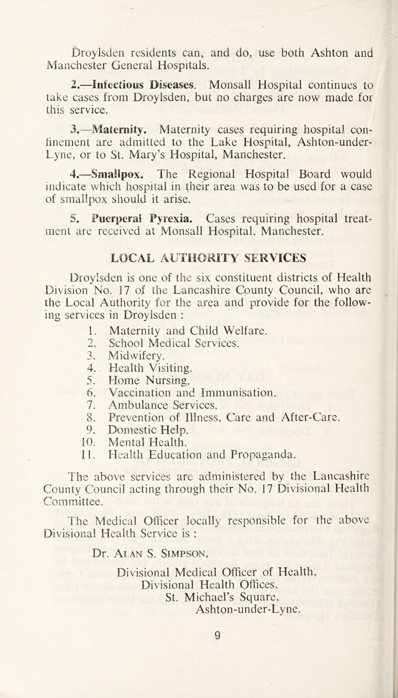 £)royisden residents can, and do, use both Ashton and Manchester General Hospitals. 2. —Infectious Diseases. Monsall Hospital continues to lake cases from Droylsden, but no charges are now made for this service. 3. —Maternity. Maternity cases requiring hospital con- hncment are admitted to the Lake Hospital, Ashton-under- Lyne, or to St. Mary’s Hospital, Manchester. 4. ™-Sma!lpox. The Regional Hospital Board would indicate which hospital in their area was to be used for a case of smallpox should it arise. 5. Puerperal Pyrexia. Cases requiring hospital treat- ment are received at Monsall Hospital, Manchester. LOCAL AUTHORITY SERVICES Droylsden is one of the six constituent districts of Health Division No. 17 of the Lancashire County Council, who are the Local Authority for the area and provide for the follow- ing services in Droylsden : 1. Maternity and Child Welfare. 2. School Medical Services. 3. Midwifery. 4. Health Visiting. 5. Home Nursing. 6. Vaccination and Immunisation. 7. Ambulance Services. 8. Prevention of Illness, Care and After-Care. 9. Domestic Help. 10. Mental Health. 11. Health Education and Propaganda. The above services are administered by the Lancashire County Council acting through their No. 17 Divisional Health Committee. The Medical Officer locally responsible for the above Divisional Health Service is : Dr. Alan S. Simpson, Divisional Medical Officer of Health, Divisional Health Offices, St. Michael’s Square, Ashton-under-Lyne.
