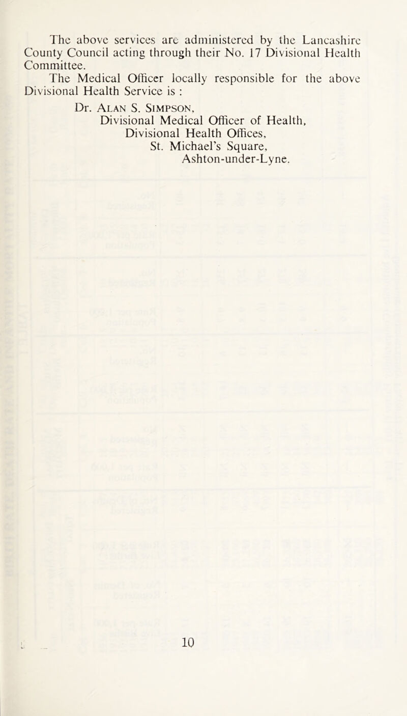 The above services are administered by the Lancashire County Council acting through their No. 17 Divisional Health Committee. The Medical Officer locally responsible for the above Divisional Health Service is : Dr. Alan S. Simpson, Divisional Medical Officer of Health, Divisional Health Offices, St. Michael’s Square, Ashton-under-Lyne.