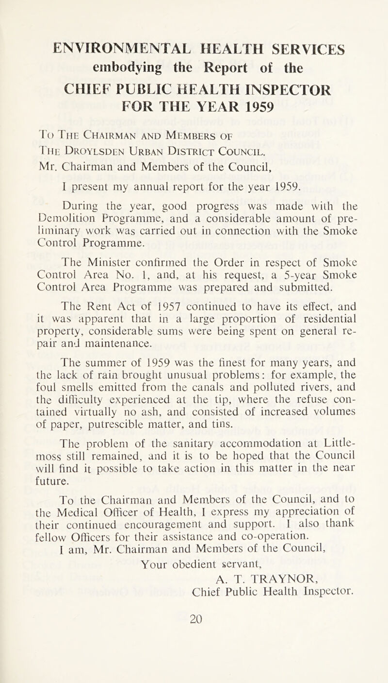 ENVIRONMENTAL HEALTH SERVICES embodying the Report of the CHIEF PUBLIC HEALTH INSPECTOR FOR THE YEAR 1959 To The Chairman and Members of The Droylsden Urban District Council. Mr. Chairman and Members of the Council, 1 present my annual report for the year 1959. During the year, good progress was made wilh the Demolition Programme, and a considerable amount of pre- liminary work was carried out in connection with the Smoke Control Programme. The Minister confirmed the Order in respect of Smoke Control Area No. 1, and, at his request, a 5-year Smoke Control Area Programme was prepared and submitted. The Rent Act of 1957 continued to have its effect, and it was apparent that in a large proportion of residential property, considerable sums were being spent on general re- pair and maintenance. The summer of 1959 was the finest for many years, and the lack of rain brought unusual problems: for example, the foul smells emitted from the canals and polluted rivers, and the difficulty experienced at the tip, where the refuse con- tained virtually no ash, and consisted of increased volumes of paper, putrescible matter, and tins. The problem of the sanitary accommodation at Little- moss still remained, and it is to be hoped that the Council will find it possible to take action in this matter in the near future. To the Chairman and Members of the Council, and to the Medical Officer of Plealth, I express my appreciation of their continued encouragement and support. 1 also thank fellow Officers for their assistance and co-operation. I am, Mr. Chairman and Members of the Council, Your obedient servant, A. T. TRAYNOR, Chief Public Health Inspector.