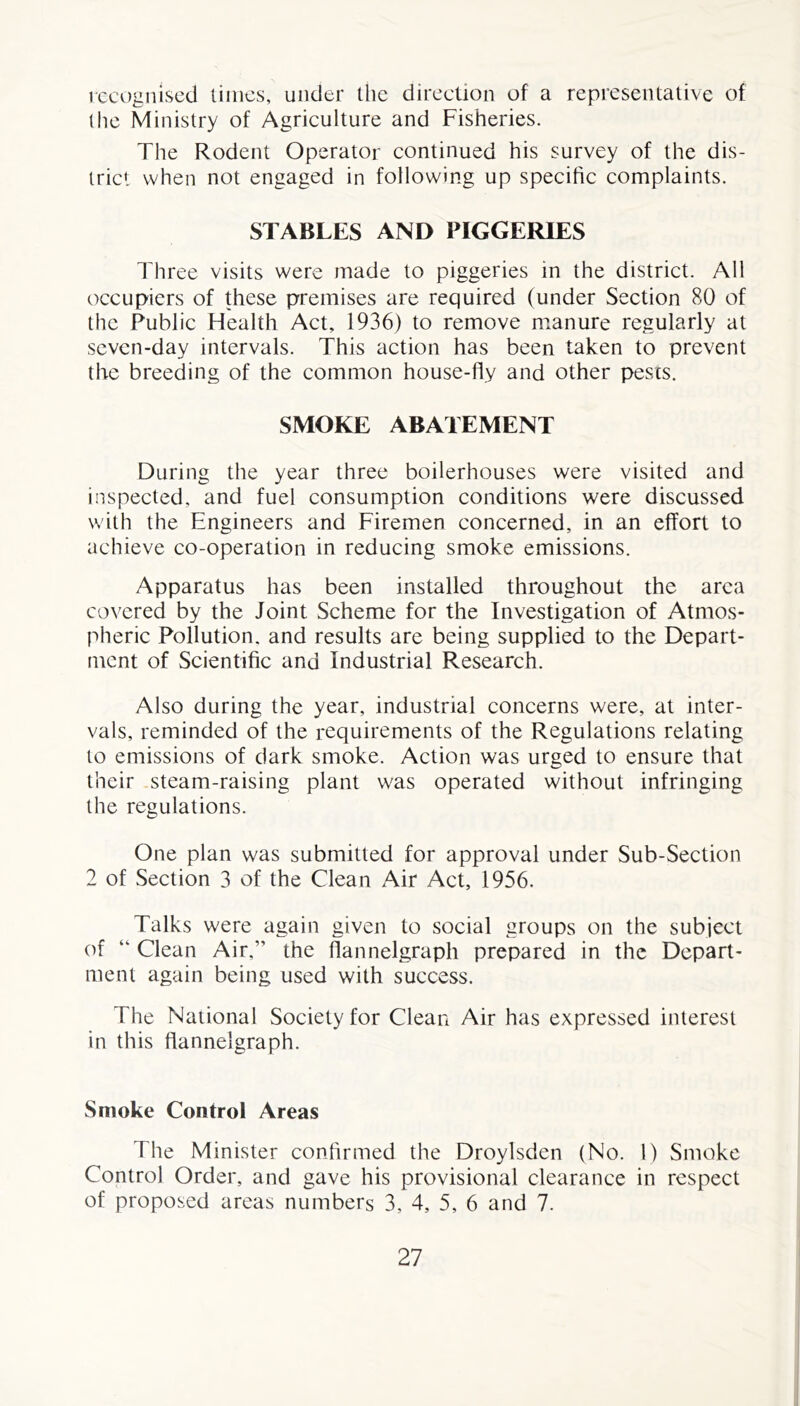 recognised times, under the direction of a representative of the Ministry of Agriculture and Fisheries. The Rodent Operator continued his survey of the dis- trict when not engaged in following up specific complaints. STABLES AND PIGGERIES Three visits were made to piggeries in the district. All occupiers of these premises are required (under Section 80 of the Public Health Act, 1936) to remove manure regularly at seven-day intervals. This action has been taken to prevent the breeding of the common house-fly and other pests. SMOKE ABATEMENT During the year three boilerhouses were visited and inspected, and fuel consumption conditions were discussed with the Engineers and Firemen concerned, in an effort to achieve co-operation in reducing smoke emissions. Apparatus has been installed throughout the area covered by the Joint Scheme for the Investigation of Atmos- pheric Pollution, and results are being supplied to the Depart- ment of Scientific and Industrial Research. Also during the year, industrial concerns were, at inter- vals, reminded of the requirements of the Regulations relating to emissions of dark smoke. Action was urged to ensure that their steam-raising plant was operated without infringing the regulations. One plan was submitted for approval under Sub-Section 2 of Section 3 of the Clean Air Act, 1956. Talks were again given to social groups on the subject of “ Clean Air,” the flannelgraph prepared in the Depart- ment again being used with success. The National Society for Clean Air has expressed interest in this flannelgraph. Smoke Control Areas The Minister confirmed the Droylsden (No. 1) Smoke Control Order, and gave his provisional clearance in respect of proposed areas numbers 3, 4, 5, 6 and 7.