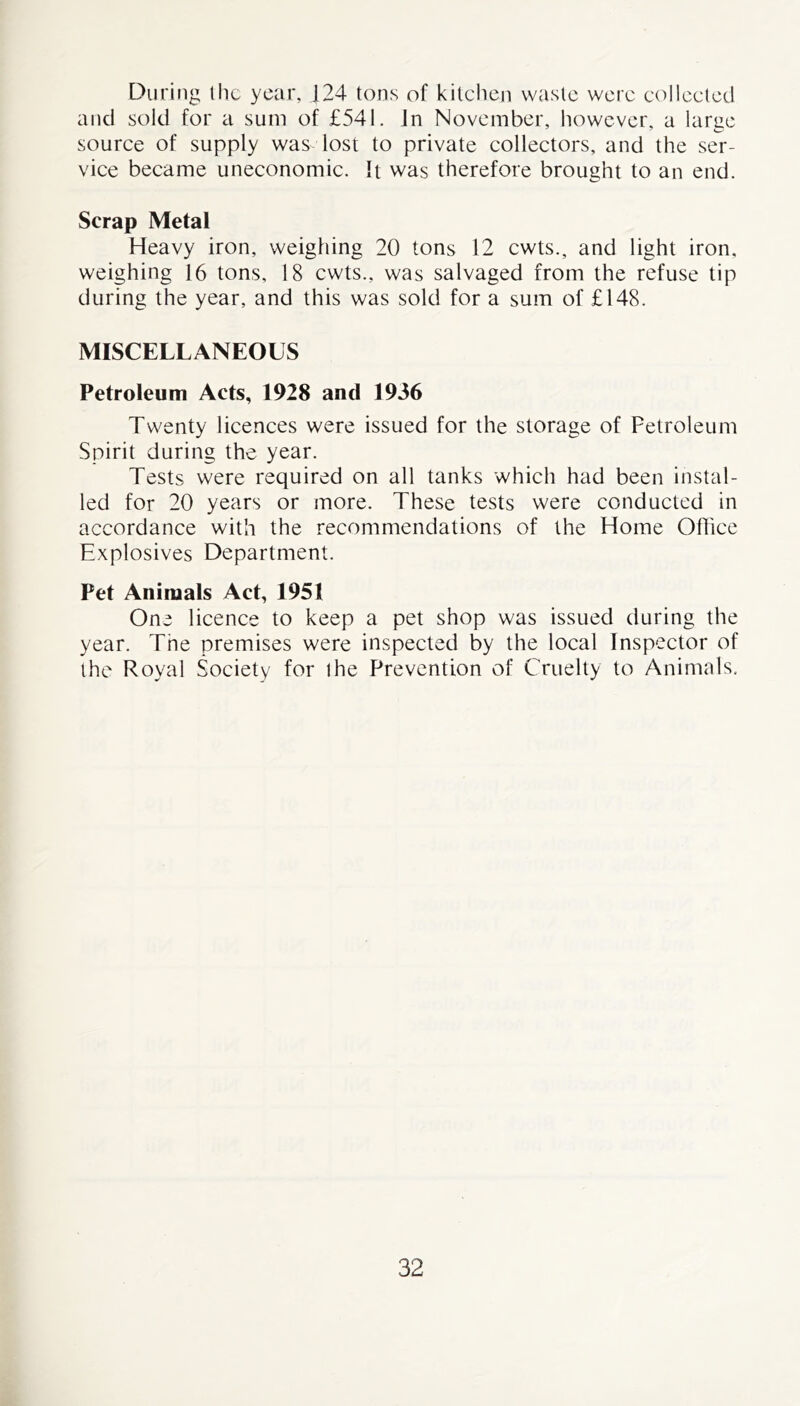 During the year, |24 tons of kitchen waste were collected and sold for a sum of £541. in November, however, a large source of supply was lost to private collectors, and the ser- vice became uneconomic. It was therefore brought to an end. Scrap Metal Heavy iron, weighing 20 tons 12 cwts., and light iron, weighing 16 tons, 18 cwts., was salvaged from the refuse tip during the year, and this was sold for a sum of £148. MISCELLANEOUS Petroleum Acts, 1928 and 1936 Twenty licences were issued for the storage of Petroleum Spirit during the year. Tests were required on all tanks which had been instal- led for 20 years or more. These tests were conducted in accordance with the recommendations of the Home Office Explosives Department. Pet Animals Act, 1951 One licence to keep a pet shop was issued during the year. Tne premises were inspected by the local Inspector of the Royal Society for the Prevention of Cruelty to Animals.