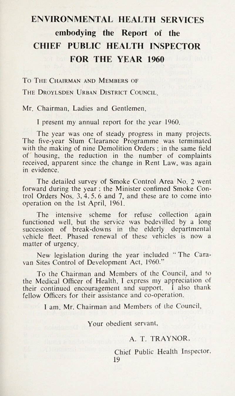 ENVIRONMENTAL HEALTH SERVICES embodying the Report of the CHIEF PUBLIC HEALTH INSPECTOR FOR THE YEAR 1960 To The Chairman and Members of The Droylsden Urban District Council. Mr. Chairman, Ladies and Gentlemen, I present my annual report for the year 1960. The year was one of steady progress in many projects. The five-year Slum Clearance Programme was terminated with the making of nine Demolition Orders ; in the same field of housing, the reduction in the number of complaints received, apparent since the change in Rent Law, was again in evidence. The detailed survey of Smoke Control Area No. 2 went forward during the year ; the Minister confimed Smoke Con- trol Orders Nos. 3, 4, 5, 6 and 7, and these are to come into operation on the 1st April, 1961. The intensive scheme for refuse collection again functioned well, but the service was bedevilled by a long succession of break-downs in the elderly departmental vehicle fleet. Phased renewal of these vehicles is now a matter of urgency. New legislation during the year included “ The Cara- van Sites Control of Development Act, I960.” To the Chairman and Members of the Council, and to the Medical Officer of Health, 1 express my appreciation of their continued encouragement and support. 1 also thank fellow Officers for their assistance and co-operation. I am. Mr. Chairman and Members of the Council, Your obedient servant, A. T. TRAYNOR, Chief Public Health Inspector,