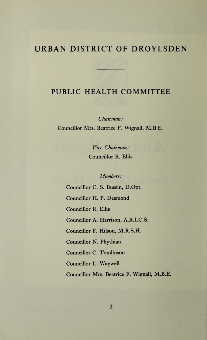 URBAN DISTRICT OF DROYLSDEN PUBLIC HEALTH COMMITTEE Chairman: Councillor Mrs. Beatrice F. Wignall, M.B.E. Vice-Chairman: Councillor R. Ellis Members: Councillor C. S. Bussin, D.Opt. Councillor H. P. Desmond Councillor R. Ellis Councillor A. Harrison, A.R.I.C.S. Councillor F. Hilson, M.R.S.H. Councillor N. Phythian Councillor C. Tomlinson Councillor L. Way well Councillor Mrs. Beatrice F. Wignall, M.B.E.