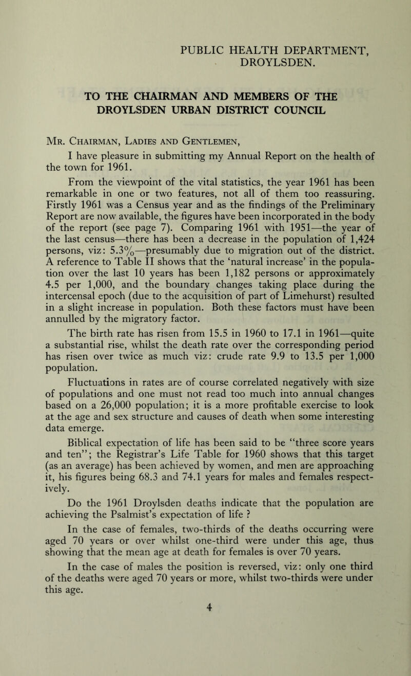 DROYLSDEN. TO THE CHAIRMAN AND MEMBERS OF THE DROYLSDEN URBAN DISTRICT COUNCIL Mr. Chairman, Ladies and Gentlemen, I have pleasure in submitting my Annual Report on the health of the town for 1961. From the viewpoint of the vital statistics, the year 1961 has been remarkable in one or two features, not all of them too reassuring. Firstly 1961 was a Census year and as the findings of the Preliminary Report are now available, the figures have been incorporated in the body of the report (see page 7). Comparing 1961 with 1951—the year of the last census—there has been a decrease in the population of 1,424 persons, viz: 5.3%—presumably due to migration out of the district. A reference to Table II shows that the ‘natural increase’ in the popula- tion over the last 10 years has been 1,182 persons or approximately 4.5 per 1,000, and the boundary changes taking place during the intercensal epoch (due to the acquisition of part of Limehurst) resulted in a slight increase in population. Both these factors must have been annulled by the migratory factor. The birth rate has risen from 15.5 in 1960 to 17.1 in 1961—quite a substantial rise, whilst the death rate over the corresponding period has risen over twice as much viz: crude rate 9.9 to 13.5 per 1,000 population. Fluctuations in rates are of course correlated negatively with size of populations and one must not read too much into annual changes based on a 26,000 population; it is a more profitable exercise to look at the age and sex structure and causes of death when some interesting data emerge. Biblical expectation of life has been said to be “three score years and ten”; the Registrar’s Life Table for 1960 shows that this target (as an average) has been achieved by women, and men are approaching it, his figures being 68.3 and 74.1 years for males and females respect- ively. Do the 1961 Droylsden deaths indicate that the population are achieving the Psalmist’s expectation of life ? In the case of females, two-thirds of the deaths occurring were aged 70 years or over whilst one-third were under this age, thus showing that the mean age at death for females is over 70 years. In the case of males the position is reversed, viz: only one third of the deaths were aged 70 years or more, whilst two-thirds were under this age.