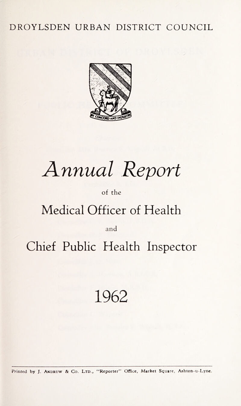 DROYLSDEN URBAN DISTRICT COUNCIL Annual Report of the Medical Officer of Health and Chief Public Health Inspector 1962 Printed by J. Akdrew & Co. Ltd., “Reporter” Office, Market Scjuare, Ashton-u-Lyne.