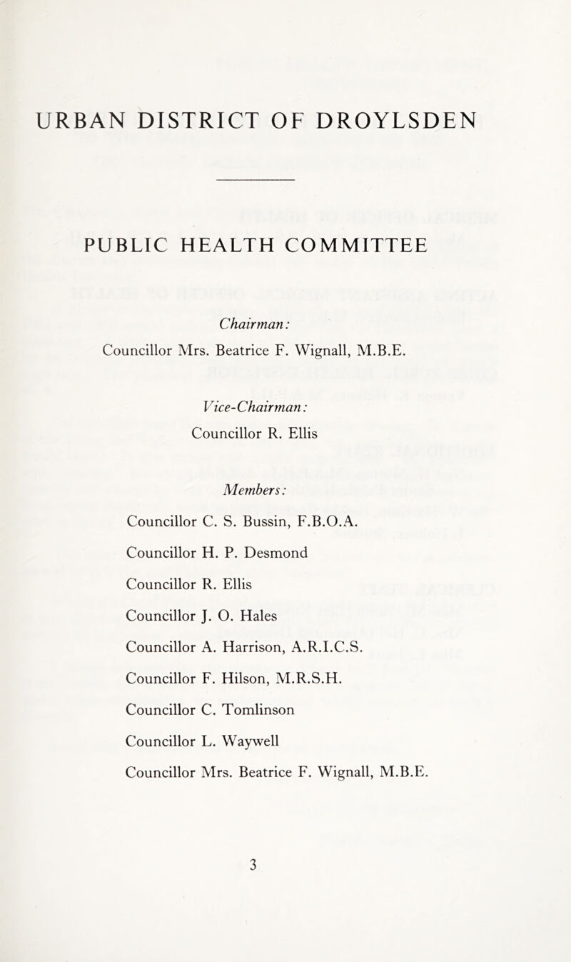 URBAN DISTRICT OF DROYLSDEN PUBLIC HEALTH COMMITTEE Chairman: Councillor Mrs. Beatrice F. Wignall, M.B.E. Vice-Chairman: Councillor R. Ellis Members: Councillor C. S. Bussin, F.B.O.A. Councillor H. P. Desmond Councillor R. Ellis Councillor J. O. Hales Councillor A. Harrison, A.R.LC.S. Councillor F. Hilson, M.R.S.H. Councillor C. Tomlinson Councillor L. Waywell Councillor Mrs. Beatrice F. Wignall, M.B.E.