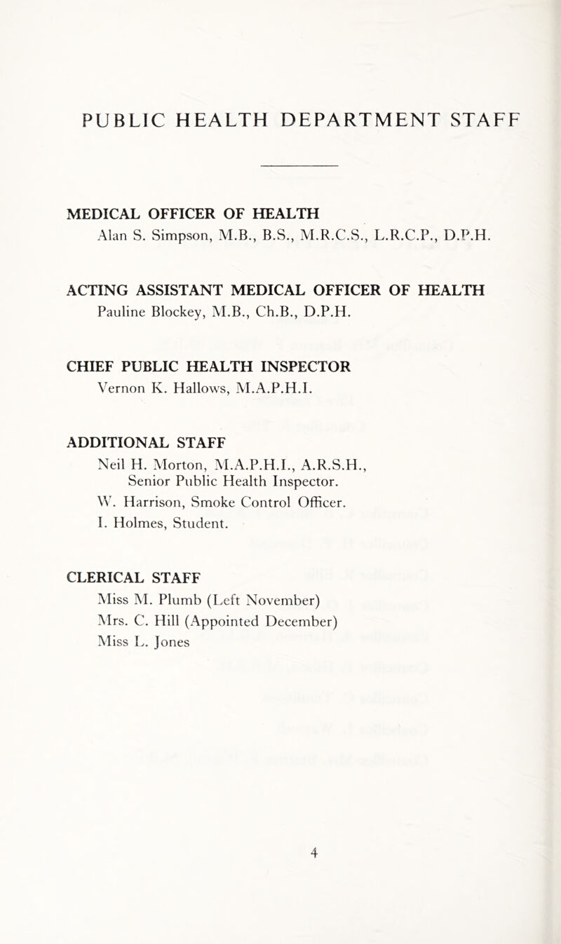 PUBLIC HEALTH DEPARTMENT STAFF MEDICAL OFFICER OF HEALTH Alan S. Simpson, M.B., B.S., M.R.C.S., L.R.C.P., D.P.H. ACTING ASSISTANT MEDICAL OFFICER OF HEALTH Pauline Blockey, M.B., Ch.B., D.P.H. CHIEF PUBLIC HEALTH INSPECTOR Vernon K. Hallows, M.A.P.H.I. ADDITIONAL STAFF Neil H. Morton, M.A.P.H.I., A.R.S.H., Senior Public Health Inspector. Vv. Harrison, Smoke Control Officer. I. Holmes, Student. CLERICAL STAFF Miss M. Plumb (Left November) Mrs. C. Hill (Appointed December) Miss L. Jones