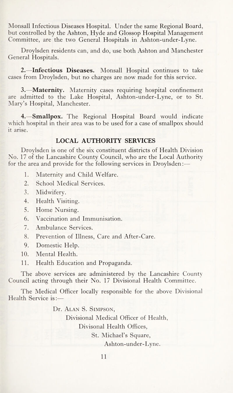 Monsall Infectious Diseases Hospital. Under the same Regional Board, but controlled by the Ashton, Hyde and Glossop Hospital Management Committee, are the two General Hospitals in Ashton-under-Lyne. Droylsden residents can, and do, use both Ashton and Manchester General Hospitals. 2. —Infectious Diseases. Monsall Hospital continues to take cases from Droylsden, but no charges are now made for this service. 3. —Maternity. Maternity cases requiring hospital confinement are admitted to the Lake Hospital, Ashton-under-Lyne, or to St. Mary’s Hospital, Manchester. 4. —Smallpox. The Regional Hospital Board would indicate which hospital in their area was to be used for a case of smallpox should it arise. LOCAL AUTHORITY SERVICES Droylsden is one of the six constituent districts of Health Division No. 17 of the Lancashire County Council, who are the Local Authority for the area and provide for the following services in Droylsden:— 1. Maternity and Child Welfare. 2. School Medical Services. 3. Midwifery. 4. Health Visiting. 5. Home Nursing. 6. Vaccination and Immunisation. 7. Ambulance Services. 8. Prevention of Illness, Care and After-Care. 9. Domestic Help. 10. Mental Health. 11. Health Education and Propaganda. The above services are administered by the Lancashire County Council acting through their No. 17 Divisional Health Committee. The Medical Officer locally responsible for the above Divisional Health Service is:— Dr. Alan S. Simpson, Divisional Medical Officer of Health, Divisonal Health Offices, St. Michael’s Square, Ashton-under-Lyne.