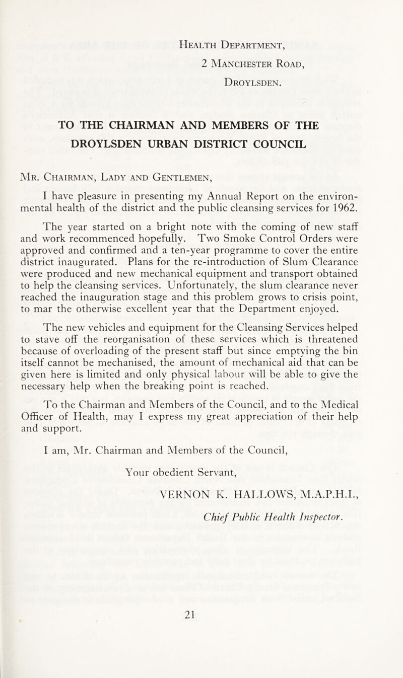 Health Department, 2 Manchester Road, Droylsden. TO THE CHAIRMAN AND MEMBERS OF THE DROYLSDEN URBAN DISTRICT COUNCIL Mr. Chairman, Lady and Gentlemen, I have pleasure in presenting my Annual Report on the environ- mental health of the district and the public cleansing services for 1962. The year started on a bright note \vith the coming of new staff and work recommenced hopefully. Two Smoke Control Orders were approved and confirmed and a ten-year programme to cover the entire district inaugurated. Plans for the re-introduction of Slum Clearance were produced and new mechanical equipment and transport obtained to help the cleansing services. Unfortunately, the slum clearance never reached the inauguration stage and this problem grows to crisis point, to mar the otherwise excellent year that the Department enjoyed. The new vehicles and equipment for the Cleansing Services helped to stave off the reorganisation of these services which is threatened because of overloading of the present staff but since emptying the bin itself cannot be mechanised, the amount of mechanical aid that can be given here is limited and only physical labour will be able to give the necessary help when the breaking point is reached. To the Chairman and Members of the Council, and to the Medical Officer of Health, may I express my great appreciation of their help and support. I am, Mr. Chairman and Members of the Council, Your obedient Servant, VERNON K. HALLOWS, M.A.P.H.L, Chief Public Health Inspector.