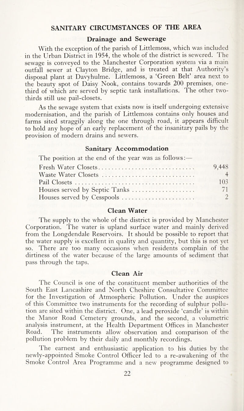 SANITARY CIRCUMSTANCES OF THE AREA Drainage and Sewerage With the exception of the parish of Littlemoss, which was included in the Urban District in 1954, the whole of the district is sewered. The sewage is conveyed to the Manchester Corporation system via a main outfall sewer at Clayton Bridge, and is treated at that Authority’s disposal plant at Davyhulme. Littlemoss, a ‘Green Belt’ area next to the beauty spot of Daisy Nook, contains towards 200 premises, one- third of which are served by septic tank installations. The other two- thirds still use pail-closets. As the sewage system that exists now is itself undergoing extensive modernisation, and the parish of Littlemoss contains only houses and farms sited straggily along the one through road, it appears difficult to hold any hope of an early replacement of the insanitary pails by the provision of modern drains and sewers. Sanitary Accommodation The position at the end of the year was as follows:— Fresh Water Closets 9,448 Waste Water Closets 4 Pail Closets 103 Houses served by Septic Tanks 71 Houses served by Cesspools 2 Clean Water The supply to the whole of the district is provided by Manchester Corporation. The water is upland surface water and mainly derived from the Longdendale Reservoirs. It should be possible to report that the water supply is excellent in quality and quantity, but this is not yet so. There are too many occasions when residents complain of the dirtiness of the water because of the large amounts of sediment that pass through the taps. Clean Air The Council is one of the constituent member authorities of the South East Lancashire and North Cheshire Consultative Committee for the Investigation of Atmospheric Pollution. Under the auspices of this Committee two instruments for the recording of sulphur pollu- tion are sited within the district. One, a lead peroxide ‘candle’ is within the Manor Road Cemetery grounds, and the second, a volumetric analysis instrument, at the Health Department Offices in Manchester Road. The instruments allow observation and comparison of the pollution problem by their daily and monthly recordings. The earnest and enthusiastic application to his duties by the newly-appointed Smoke Control Officer led to a re-awakening of the Smoke Control Area Programme and a new programme designed to