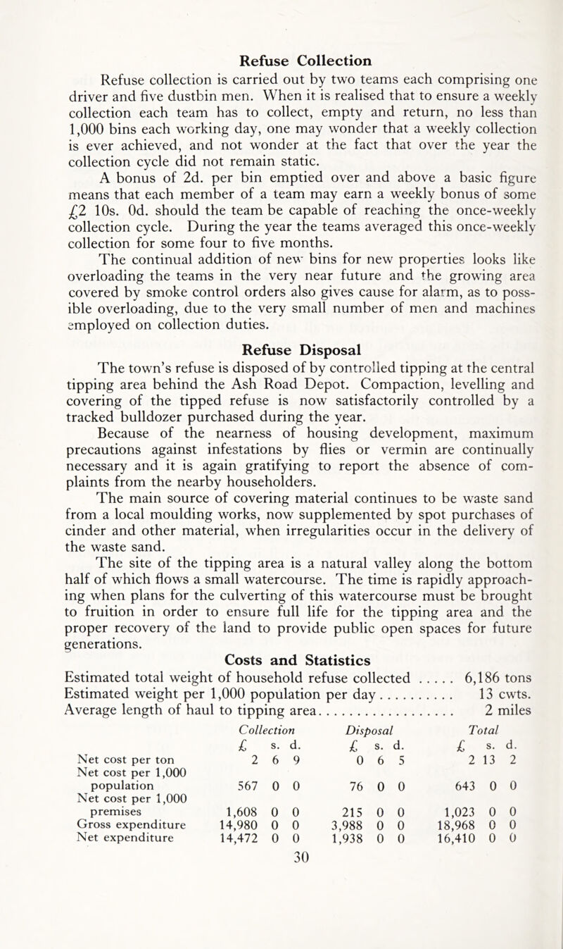 Refuse Collection Refuse collection is carried out by two teams each comprising one driver and five dustbin men. When it is realised that to ensure a weekly collection each team has to collect, empty and return, no less than 1,000 bins each working day, one may wonder that a weekly collection is ever achieved, and not wonder at the fact that over the year the collection cycle did not remain static. A bonus of 2d. per bin emptied over and above a basic figure means that each member of a team may earn a weekly bonus of some £2 10s. Od. should the team be capable of reaching the once-weekly collection cycle. During the year the teams averaged this once-weekly collection for some four to five months. The continual addition of new bins for new properties looks like overloading the teams in the very near future and the growing area covered by smoke control orders also gives cause for alarm, as to poss- ible overloading, due to the very small number of men and machines employed on collection duties. Refuse Disposal The town’s refuse is disposed of by controlled tipping at the central tipping area behind the Ash Road Depot. Compaction, levelling and covering of the tipped refuse is now satisfactorily controlled by a tracked bulldozer purchased during the year. Because of the nearness of housing development, maximum precautions against infestations by flies or vermin are continually necessary and it is again gratifying to report the absence of com- plaints from the nearby householders. The main source of covering material continues to be waste sand from a local moulding works, now supplemented by spot purchases of cinder and other material, when irregularities occur in the delivery of the waste sand. The site of the tipping area is a natural valley along the bottom half of which flows a small watercourse. The time is rapidly approach- ing when plans for the culverting of this watercourse must be brought to fruition in order to ensure full life for the tipping area and the proper recovery of the land to provide public open spaces for future generations. Costs and Statistics Estimated total weight of household refuse collected 6,186 tons Estimated weight per 1,000 population per day 13 cwts. Average length of haul to tipping area 2 miles Collection Disposal Total £ s. d. £ s. d. £ s. d. Net cost per ton 269 065 2132 Net cost per 1,000 population 567 0 0 76 0 0 643 0 0 Net cost per 1,000 premises 1,608 0 0 215 0 0 1,023 0 0 Gross expenditure 14,980 0 0 3,988 0 0 18,968 0 0 Net expenditure 14,472 0 0 1,938 0 0 16,410 0 0