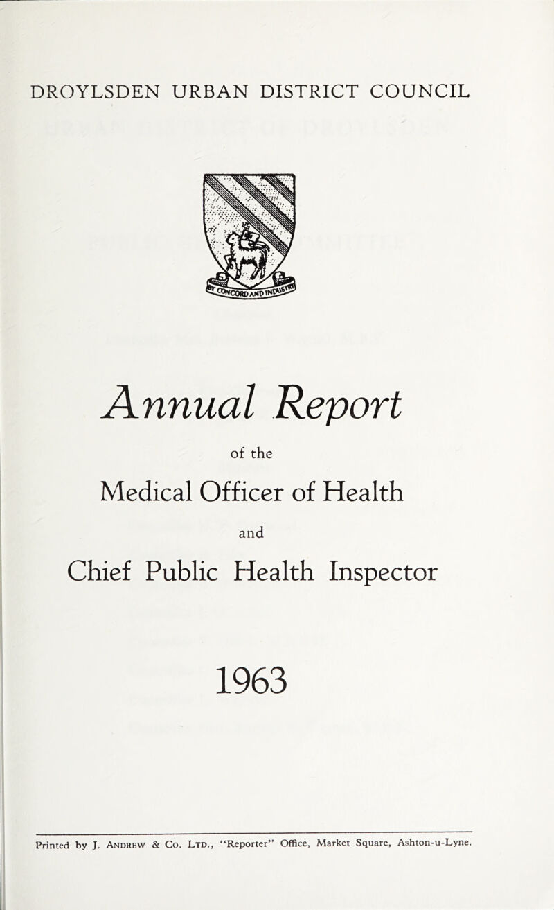 DROYLSDEN URBAN DISTRICT COUNCIL Annual Report of the Medical Officer of Health and Chief Public Health Inspector 1963 Printed by J. Andrew & Co. Ltd., “Reporter” Office, Market Square, Ashton-u-Lyne.