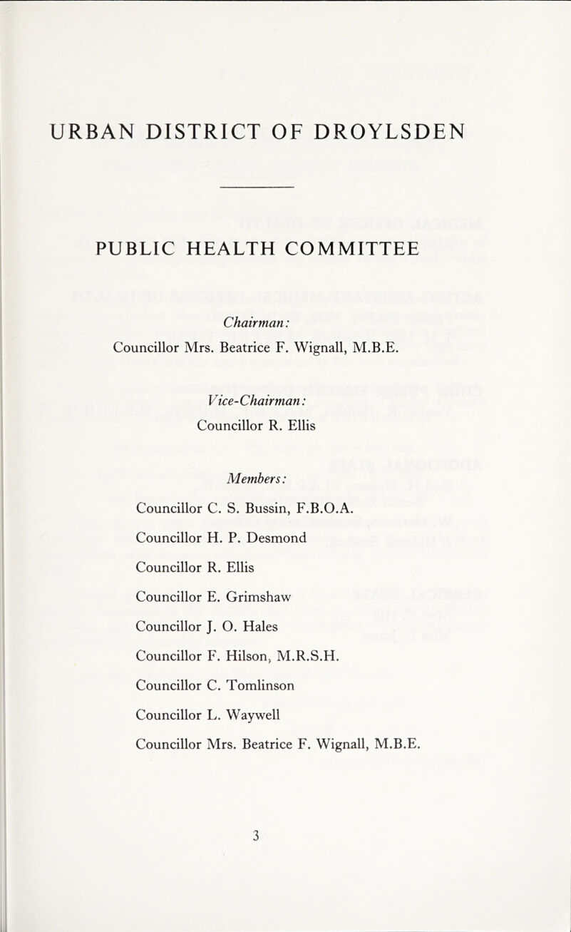 URBAN DISTRICT OF DROYLSDEN PUBLIC HEALTH COMMITTEE Chairman: Councillor Mrs. Beatrice F. Wignall, M.B.E. Vice-Chairman: Councillor R. Ellis Members: Councillor C. S. Bussin, F.B.O.A. Councillor H. P. Desmond Councillor R. Ellis Councillor E. Grimshaw Councillor J. O. Hales Councillor F. Hilson, M.R.S.H. Councillor C. Tomlinson Councillor L. Way well Councillor Mrs. Beatrice F. Wignall, M.B.E.