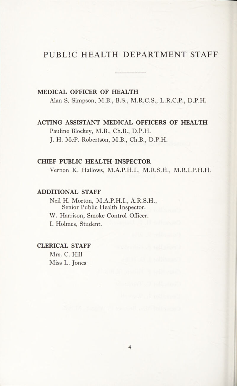 PUBLIC HEALTH DEPARTMENT STAFF MEDICAL OFFICER OF HEALTH Alan S. Simpson, M.B., B.S., M.R.C.S., L.R.C.P., D.P.H. ACTING ASSISTANT MEDICAL OFFICERS OF HEALTH Pauline Blockey, M.B., Ch.B., D.P.H. J. H. McP. Robertson, M.B., Ch.B., D.P.H. CHIEF PUBLIC HEALTH INSPECTOR Vernon K. Hallows, M.A.P.H.I., M.R.S.H., M.R.I.P.H.H. ADDITIONAL STAFF Neil H. Morton, M.A.P.H.I., A.R.S.H., Senior Public Health Inspector. W. Harrison, Smoke Control Officer. I. Holmes, Student. CLERICAL STAFF Mrs. C. Hill Miss L. Jones