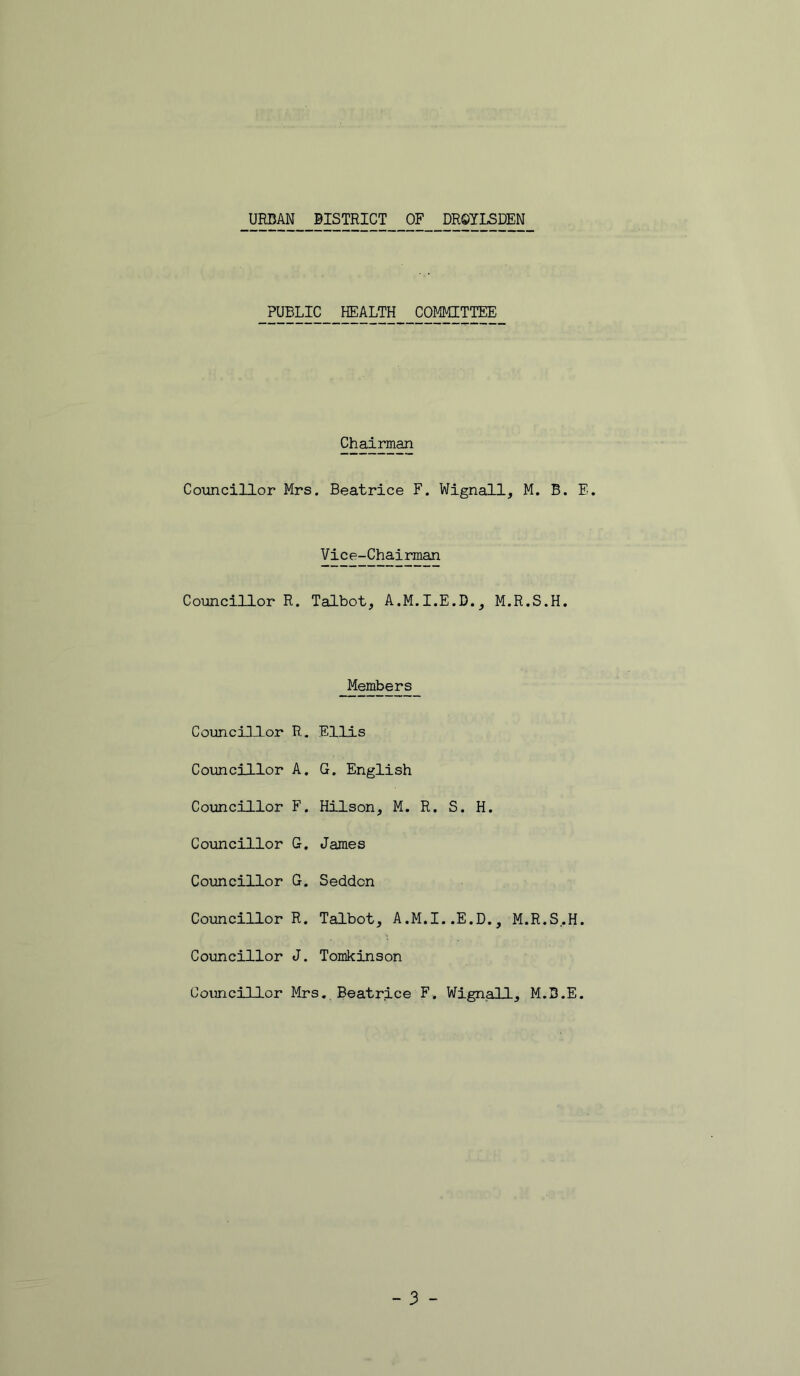 URBAN BISTRICT OF DROILSDEN PUBLIC HEALTH COMMITTEE Chairman Coiancillor Mrs. Beatrice F. Wignall, M. B. E. Vice-Chairman Councillor R. Talbot, A.M.I.E.D., M.R.S.H, Members Councill-or R. Ellis Councillor A. G. English Coxmcillor F. Hilson, M. R. S. H. Councillor G, James Councillor G. Seddon Councillor R. Talbot, A.M.I..E.D., M.R.S..H. Councillor J. Tomkinson Councillor Mrs. Beatrice F. Wignall, M.S.E.