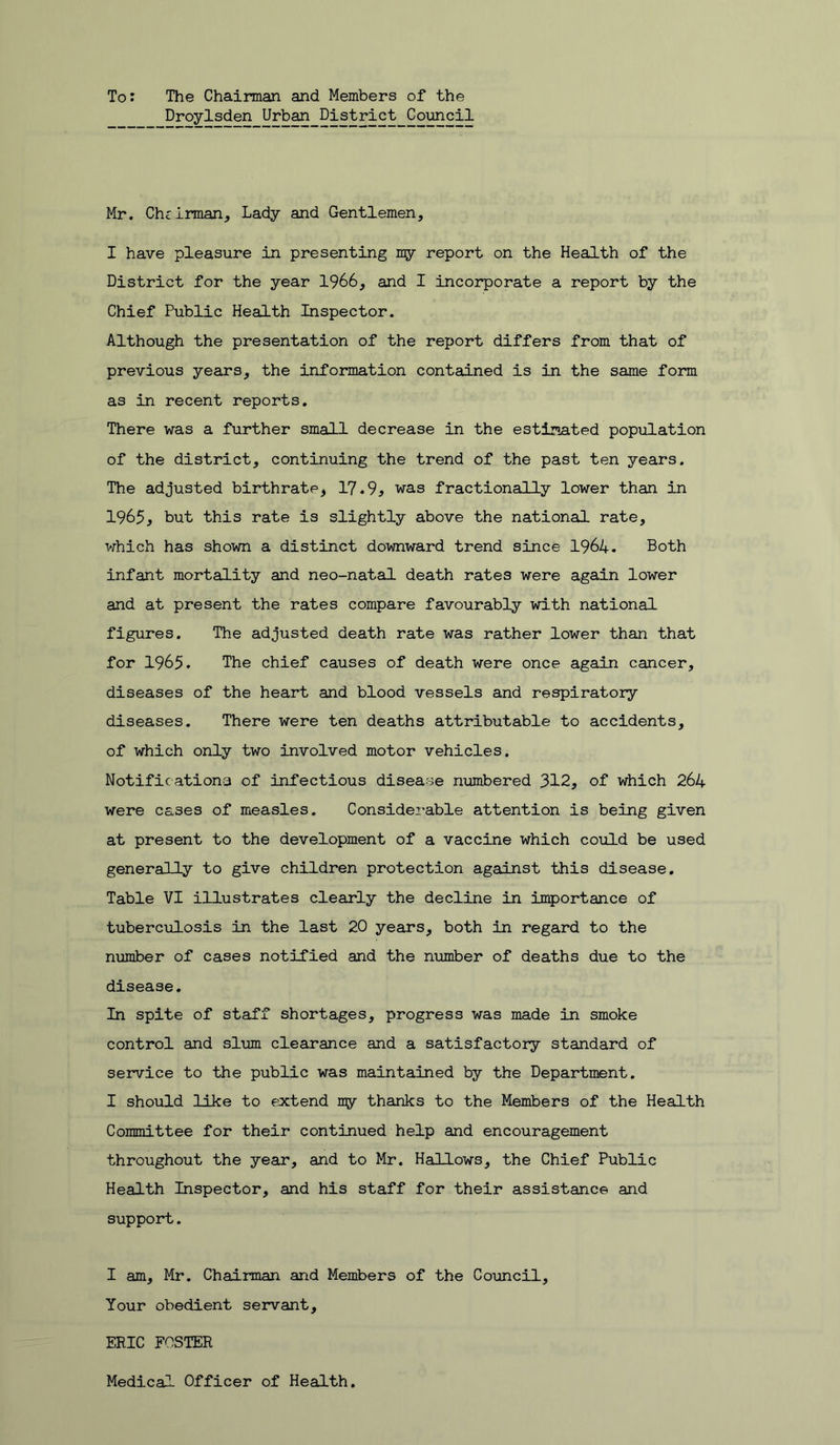 To: The Chaiman and Members of the Droylsden Urban District Council Mr. Chcirman, Lady and Gentlemen, I have pleasure in presenting ngr report on the Health of the District for the year 1966, and I incorporate a report by the Chief Public Health Inspector. Although the presentation of the report differs from that of previous years, the information contained is in the same form as in recent reports. There was a further small decrease in the estimated population of the district, continuing the trend of the past ten years. The adjusted birthrate, 17.9, was fractionally lower than in 1965, but this rate is slightly above the national rate, which has shown a distinct downward trend since 1964. Both infant mortality and neo-natal death rates were again lower and at present the rates compare favourably with national figures. The adjusted death rate was rather lower than that for 1965. The chief causes of death were once again cancer, diseases of the heart and blood vessels and respiratory diseases. There were ten deaths attributable to accidents, of which only two involved motor vehicles. Notificationa of infectious disease niombered 312, of which 264 were cases of measles. Considei'able attention is being given at present to the development of a vaccine which could be used generally to give children protection against this disease. Table VI illustrates clearly the decline in importance of tuberculosis in the last 20 years, both in regard to the number of cases notified and the number of deaths due to the disease. In spite of staff shortages, progress was made in smoke control and slum clearance and a satisfactory standard of service to the public was maintained by the Department. I should like to extend my thanks to the Members of the Health Committee for their continued help and encouragement throughout the year, and to Mr. Hallows, the Chief Public Health Inspector, and his staff for their assistance and support. I am, Mr. Chairman and Members of the Council, Your obedient servant, ERIC FOSTER Medical Officer of Health.