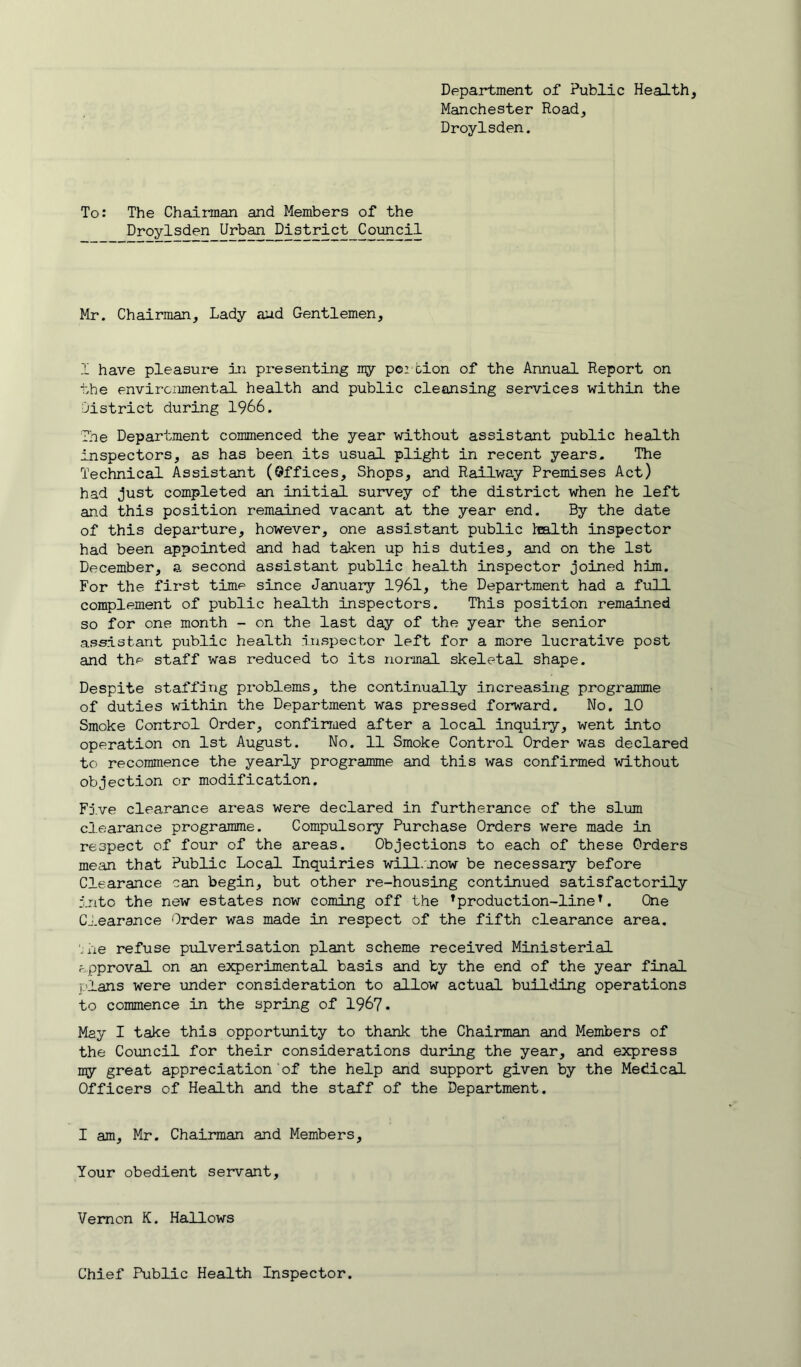 Department of Public Health, Manchester Road, Droylsden. To: The Chairman and Members of the Droylsden Urban I^is'trict_Co^cil Mr. Chairman, Lady aud Gentlemen, I have pleasure in presenting ny po:tion of the Annual Report on the environmental health and public cleansing services within the district during 1966. The Department commenced the year without assistant public health inspectors, as has been its usual plight in recent years. The Technical Assistant (Qffices, Shops, and Railway Premises Act) had Just completed an initial survey of the district when he left and this position remained vacant at the year end. By the date of this departure, however, one assistant public l^alth inspector had been appointed and had taken up his duties, and on the 1st December, a second assistant public health inspector Joined him. For the first time since January 1961, the Department had a full complement of public health inspectors. This position remained so for one month - on the last day of the year the senior assistant public health iiispector left for a more lucrative post and the staff was reduced to its normal skeletal shape. Despite staffing problems, the continually increasing programme of duties within the Department was pressed forward. No. 10 Smoke Control Order, confirmed after a local inquiry, went into operation on 1st August. No. 11 Smoke Control Order was declared to recommence the yearly programme and this was confirmed without objection or modification. Fj.ve clearance areas were declared in furtherance of the slum clearance programme. Compulsory Purchase Orders were made in respect of four of the areas. Objections to each of these Orders mean that Public Local Inquiries will.'now be necessary before Clearance can begin, but other re-housing continued satisfactorily into the new estates now coming off the ^production-line^. One Clearance Order was made in respect of the fifth clearance area, '.ne refuse pulverisation plant scheme received Ministerial approval on an experimental basis and by the end of the year final plans were mder consideration to allow actual building operations to commence in the spring of 196?. May I take this opportvinity to thank the Chairman and Members of the Council for their considerations during the year, and express my great appreciation of the help and support given by the Medical Officers of Health and the staff of the Department. I am, Mr. Chairman and Members, Your obedient servant. Vernon K. Hallows Chief Public Health Inspector.
