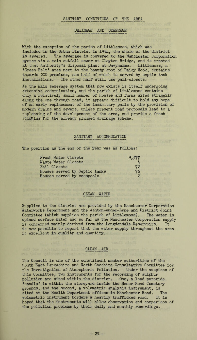SANITARY CONDITIONS OF THE AREA drainage and sewerage With the exception of the parish of Littlemoss, which was included in the Urban District in 1954, the whole of the district is sewered. The sewerage is conveyed to the Manchester Corporation system via a main outfall sewer at Clayton Bridge, and is treated at that Authority’s disposal plant at Davyhulme. Littlemoss, a ’Green Belt’ area next to the beauty spot of Daisy Nook, contains towards 200 premises, one half of which is served by septic tank installations. The other half still use pail-closets. As the main sewerage system that now exists is itself imdergoing extensive modernisation, and the parish of Littlemoss contains only a relatively small number of houses and farms sited straggily slong the ‘>ne through road, it appears difficult to hold any hope of an early replacement of the insan Ltary pails by the provision of modem dra.Ins and sewers, imless present road proposals lead to a leplanning of the developement of the area, and provide a fresh stimulus for the already planned drainage scheme. SANITARY ACCOMMODATION The position as the end of the year was as follows; Fresh Water Closets 9,5?f Waste Water Closets 4 Pail Closets 72 Houses served, by Septic tanks 76 Houses served by cesspools 2 CLEAN WATER Supplies to the district are provided by the Manchester Corporation Waterworks Department and the Ashton-under-Lyne and District Joint Committee (which supplies the parish of Littlemoss). The water is upland surface water and so far as the Manchester Corporation supply is concerned mainly derived from the Longdendale Reservoirs. It is now possible to report that the water supply throughout the area io excelleit in quality and quantity. CLEM_ AIR The Council is one of the constituent member authorities of the South East Lancashire and North Cheshire Consultative Committee for the Investigation of Atmospheric Pollution. Under the auspices of this Committee, two instruments for the recording of sulphur pollution are sited within the district. One, a lead peroxide ’candle’ is within the storeyard inside the Manor Road Cemetery grounds, and the second, a volumetric analysis instrument, is sited at the Health Department offices in Manchester Road. The volumetric instrimient borders a heavily trafficked road. It is hoped that the instruments will allow obsei^ation and comparison of the pollution problems by their daily and monthly recordings.