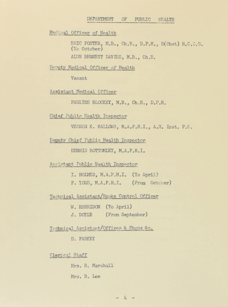 DEPilRTMENT OF __I^LIC Kf'ALTH ':;9 sO- Officer of HeaJ-th ERIC FOSTER, M.B., Ch.B., D.P.H., D(Obst) RoC.C.Cr. (To October) ALUN BENNETT DAVIES, M.B., Ch.B. De-^uty Medical Officer of Health Vacant Assistant Medical Officer PAULINE BLOCKEY, M.B., Ch,B., D.P.H. Chief Public Health Inspector VEMON K. HALLOaFS, M.A.P.H,!,, A.M. Inst. P.C, Deputy Chief Public Health Inspector DENNIS BOTTOMLEY, M.A.P.H.I. Assistant Lublic Health Inspector I. HOMES, M.A.P.H.I. (To April) F. YOUD, M.A.P.H.I. (Froci October) Technical Assistant/Smoke Control Officer W. HARRISON (To April) J. DOYLE (From September) Technical As-oistant/Offices <Sc Shops &c. D. PARKEY Clerical Staff Mi*s. R. Marshall Mrs. B. Lee