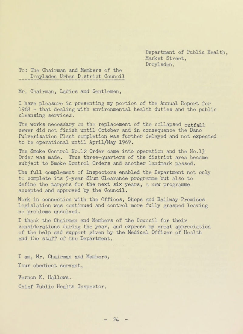 To: The Chairman and Members of the Droylsden Urban District Council Department of Public Health, Market Street, Droylsden. Mr. Chairman, Ladies and Gentlemen, I have pleasure in presenting ray portion of the Annual Report for 1968 - that dealing with environmental health duties and the public cleansing services. The works necessary on the replacement of the collapsed outfall sewer did not finish until October and in consequence the Dano Pulverisation Plant completion was further delayed and not expected to be operational until April/May 1969. The Smoke Control No.12 Order came into operation and the No.13 Order was made. Thus three-quarters of the district area beceme subject to Smoke Control Orders and another landmark passed. The full complement of Inspectors enabled the Department not only to complete its 5-year Slum Clearance programme but sl-so to define the targets for the next six years, a new programme accepted and approved by the Council. Work in connection with the Offices, Shops and Railway Premises legislation was continued and control more fully grasped leaving no problems unsolved. I thank the Chairman and Members of the Council for their considerations during the year, and express my great appreciation of the help and support given by the Medical Officer of Hoai.th and the staff of the Department. I am, Mr. Chairman and Members, Your obedient servant, Vernon K. Hallows. Chief Public Health Inspector.