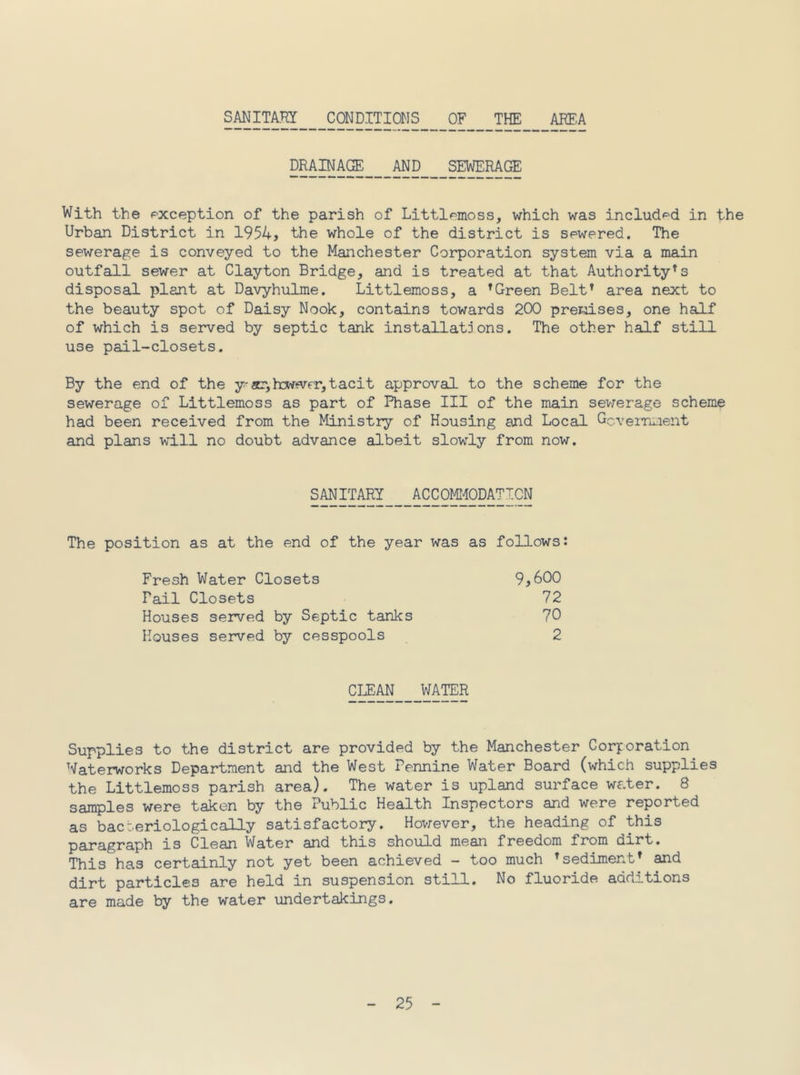 SmiTkm _CONDITIONS _0F _ARF,A DRAINAGE AND SEWERAGE With the exception of the parish of Littlemoss, which was included in the Urban District in 1954? the whole of the district is sewered. The sewerage is conveyed to the Manchester Corporation system via a main outfall sewer at Clayton Bridge, and is treated at that Authority's disposal plant at Davyhulme. Littlemoss, a ^Green Belt* area next to the beauty spot of Daisy Nook, contains towards 200 premises, one half of which is served by septic tank installations. The other half still use pail-closets. By the end of the y'acr,h3w<vfr,tacit approval to the scheme for the sewerage of Littlemoss as part of Phase III of the main sev;erage scheme had been received from the Ministry of Housing and Local Gcverri..ient and plans will no doubt advance albeit slowly from now. SANITARY ACCOMlCpATpN The position as at the end of the year was as follows: Fresh Water Closets 9^600 Fail Closets 72 Houses served by Septic tanks 70 Houses served by cesspools 2 cij:an water Supplies to the district are provided by the Manchester Corporation Waterworks Department and the West Pennine Water Board (which supplies the Littlemoss parish area). The water is upland surface water. 8 samples were taken by the Public Health Inspectors and were reported as bacteriologically satisfactory. Hov;ever, the heading of this paragraph is Clean Water and this should mean freedom from dirt. This has certainly not yet been achieved - too much * sediment* and dirt particles are held in suspension still. No fluoride additions are made by the water undertakings.